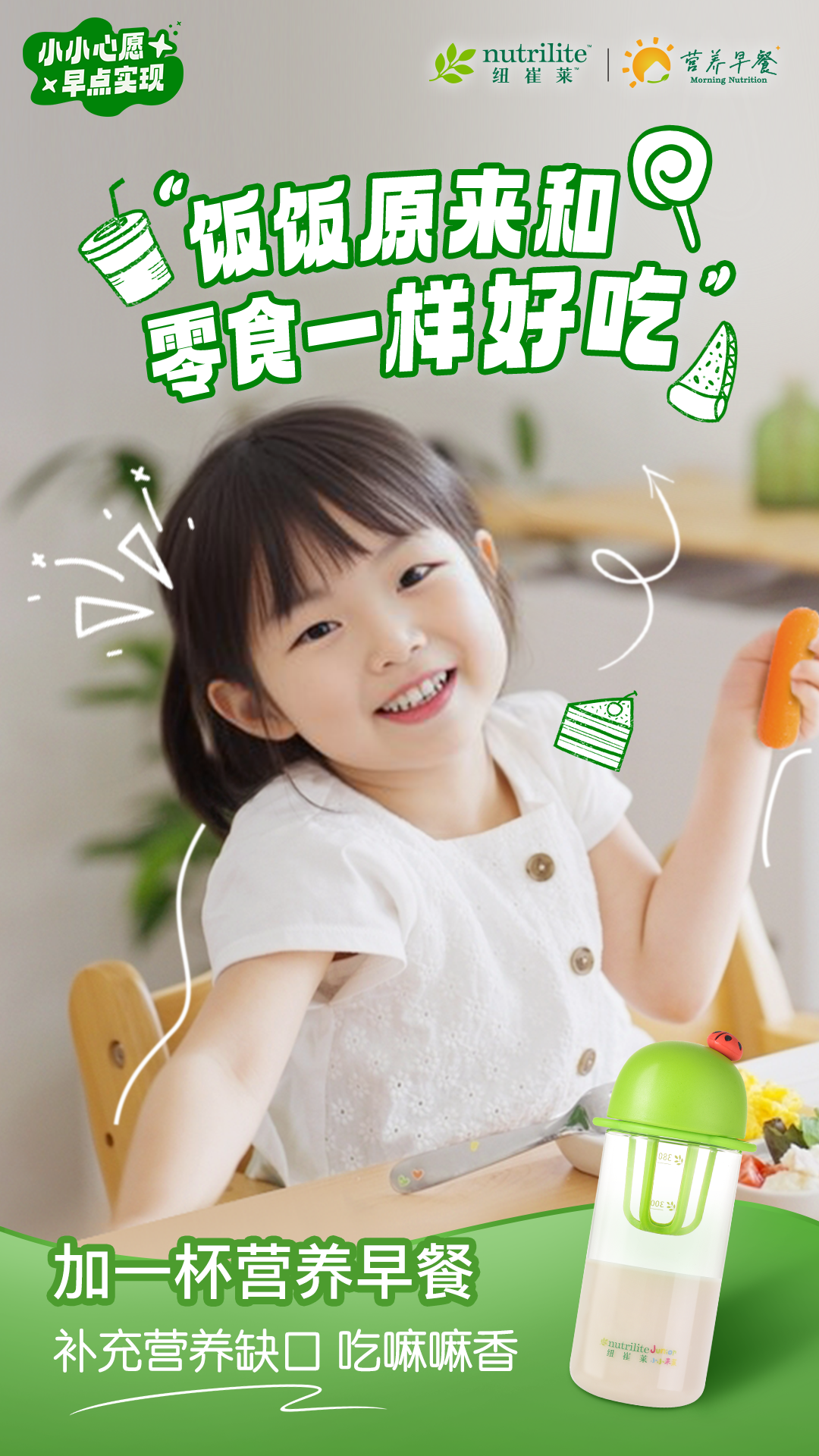 小小心愿 早点实现
 “饭饭原来和零食一样好吃”
 加一杯营养早餐
 补充营养缺口 吃嘛嘛香
nutrilite  纽崔莱
营养早餐 Morning Nutrition