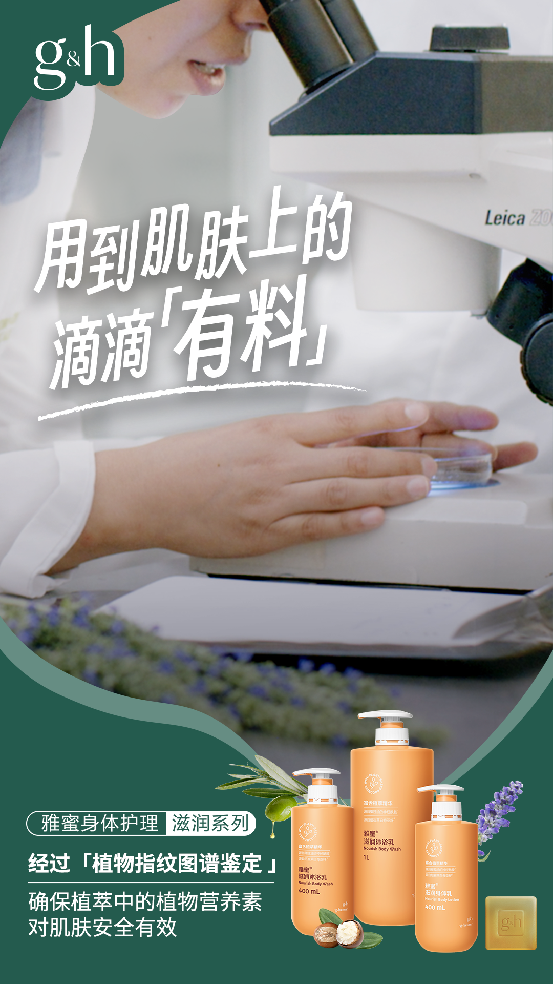 g&h
用到肌肤上的滴滴「有料」
雅蜜身体护理滋润系列
经过「植物指纹图谱鉴定」
确保植萃中的植物营养素对肌肤安全有效