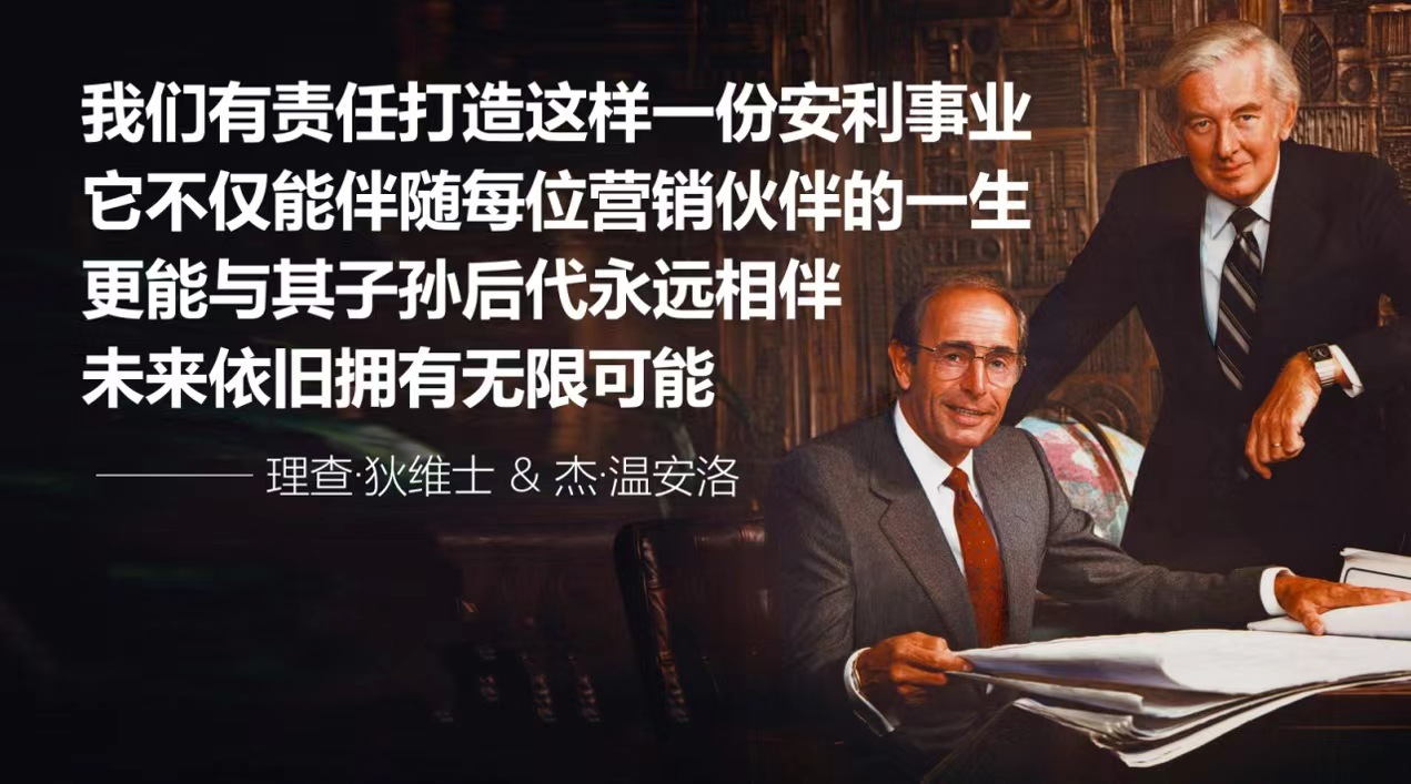 我们有责任打造这样一份安利事业
它不仅能伴随每位营销伙伴的一生
更能与其子孙后代永远相伴
未来依旧拥有无限可能

—— 理查·狄维士 & 杰·温安洛