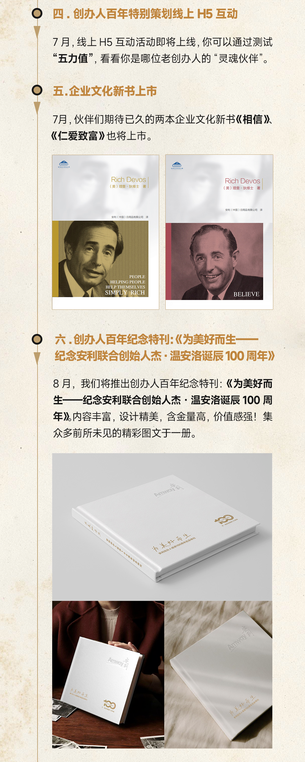 四．创办人百年特别策划线上 H5 互动

7 月，线上 H5 互动活动即将上线，你可以通过测试“五力值”，看看你是哪位老创办人的“灵魂伙伴”。

五.企业文化新书上市

7月，伙伴们期待已久的两本企业文化新书《相信》《仁爱致富》也将上市。

六.创办人百年纪念特刊:《为美好而生——纪念安利联合创始人杰·温安洛诞辰100周年》

8 月，我们将推出创办人百年纪念特刊:《为美好而生——纪念安利联合创始人杰·温安洛诞辰100 周年》。内容丰富，设计精美，含金量高，价值感强！集众多前所未见的精彩图文于一册。
