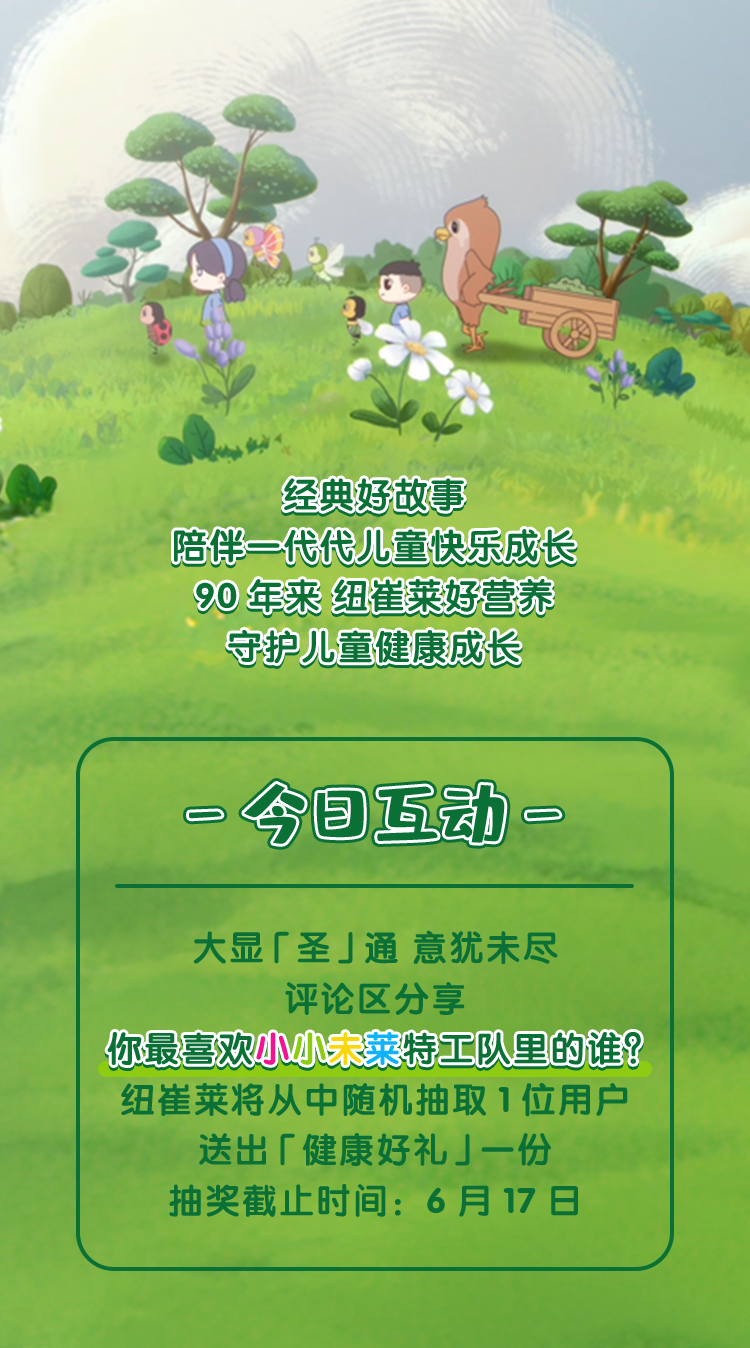 经典好故事
 陪伴一代代儿童快乐成长
 90 年来 纽崔莱好营养
 守护儿童健康成长
 - 今日互动 -
 大显「圣」通 意犹未尽
 评论区分享
 你最喜欢小小未莱特工队里的谁？
 纽崔莱将从中随机抽取 1 位用户
 送出「健康好礼」一份
 抽奖截止时间：6 月 17 日