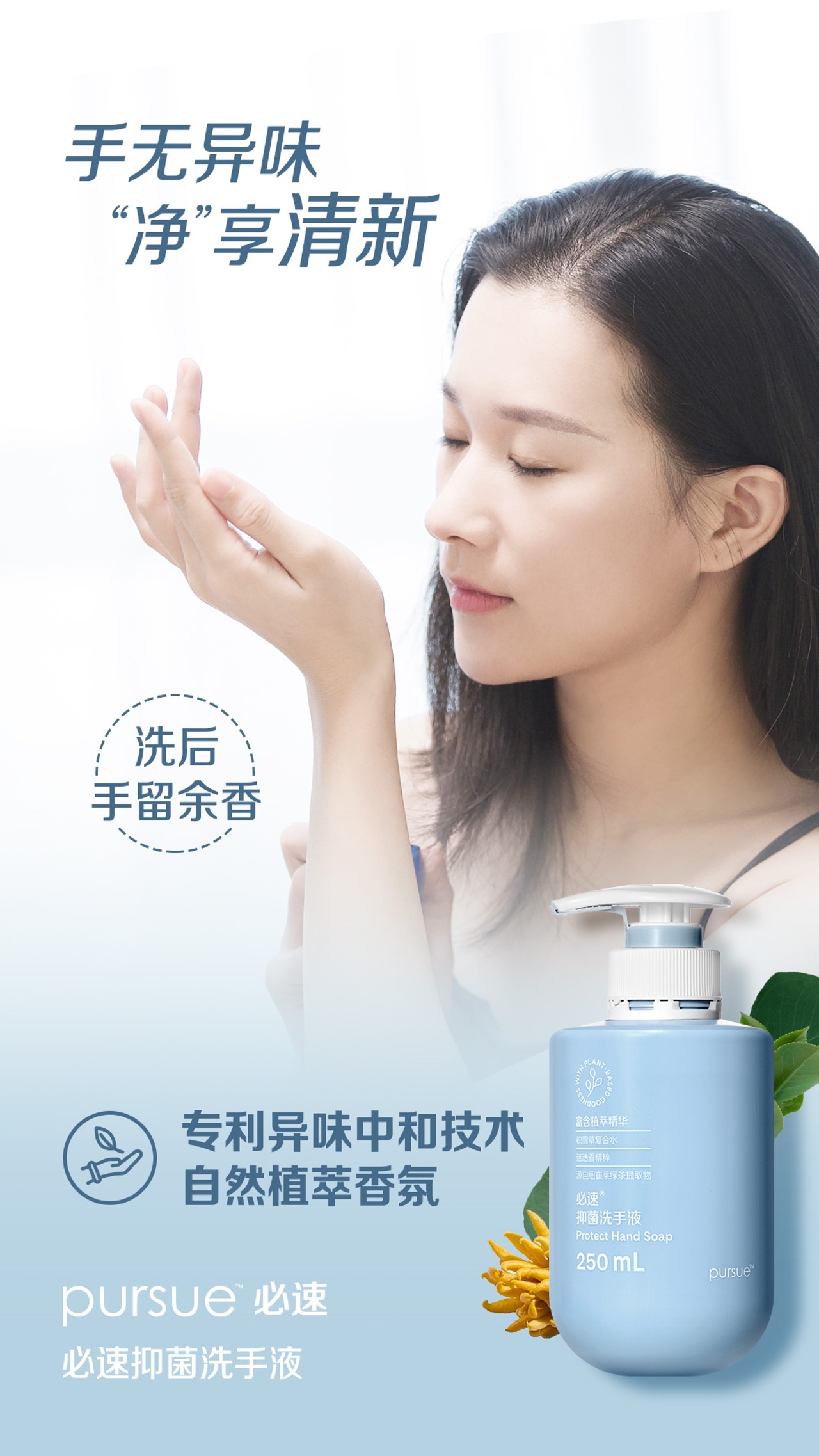 手无异味
“净”享清新

洗后
手留余香

专利异味中和技术
自然植萃香氛

pursue 必速
必速抑菌洗手液