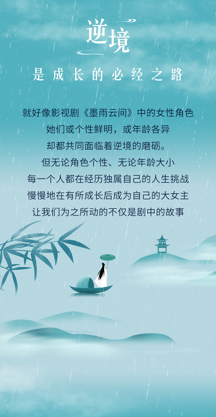 逆境

是成长的必经之路

就好像影视剧《墨雨云间》中的女性角色
她们或个性鲜明，或年龄各异
却都共同面临着逆境的磨砺。
但无论角色个性、无论年龄大小
每一个人都在经历独属自己的人生挑战
慢慢地在有所成长后成为自己的大女主
让我们为之所动的不仅是剧中的故事