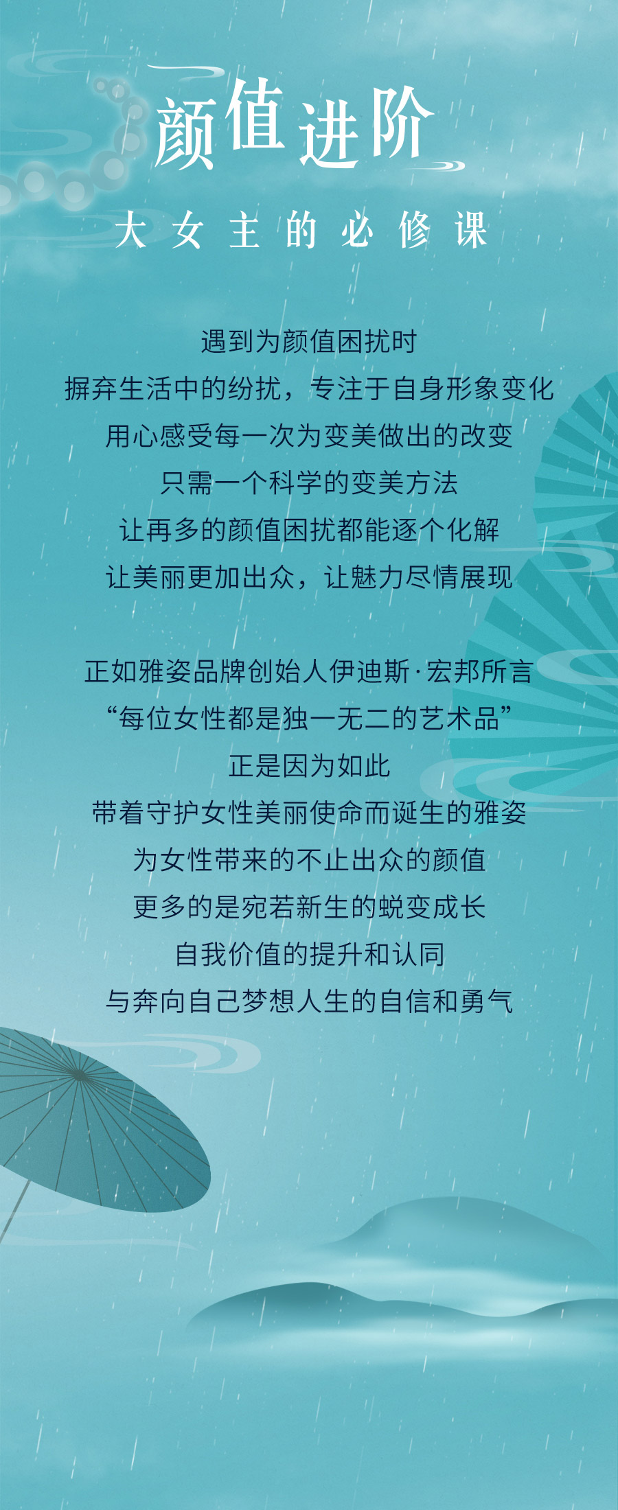 颜值进阶
大女主的必修课

遇到为颜值困扰时
摒弃生活中的纷扰，专注于自身形象变化
用心感受每一次为变美做出的改变
只需一个科学的变美方法
让再多的颜值困扰都能逐个化解
让美丽更加出众，让魅力尽情展现

正如雅姿品牌创始人伊迪斯·宏邦所言
“每位女性都是独一无二的艺术品”
正是因为如此
带着守护女性美丽使命而诞生的雅姿
为女性带来的不止出众的颜值
更多的是宛若新生的蜕变成长
自我价值的提升和认同
与奔向自己梦想人生的自信和勇气