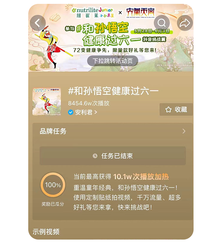 nutriliteJunior
 和孙悟空健康过六一
 5月28日-6月3日
 下拉跳转活动页
 #和孙悟空健康过六一
 8454.6w次播放
 安利君
 收藏
 品牌任务
 任务已结束
 当前最高获得10.1w次播放加热
 重温童年经典，和孙悟空健康过六一！
 使用定制贴纸拍视频，千万流量、超多好礼等您来拿，快来挑战吧！