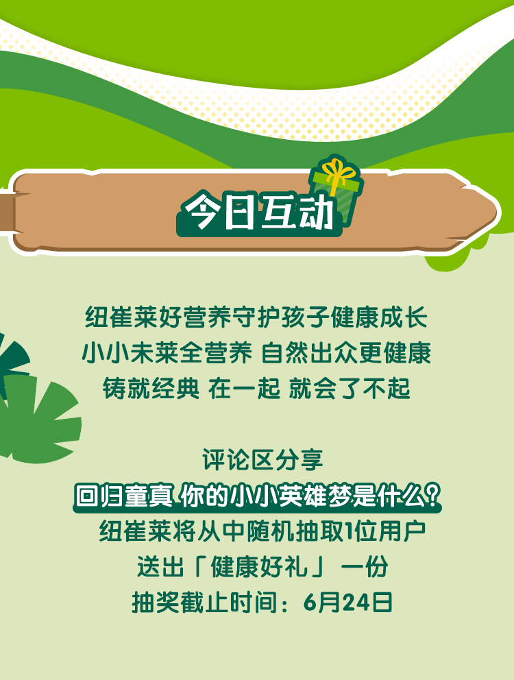 今日互动
 纽崔莱好营养守护孩子健康成长
 小小未莱全营养 自然出众更健康
 铸就经典 在一起 就会了不起
 评论区分享
 回归童真 你的小小英雄梦是什么？
 纽崔莱将从中随机抽取1位用户
 送出「健康好礼」一份
 抽奖截止时间：6月24日