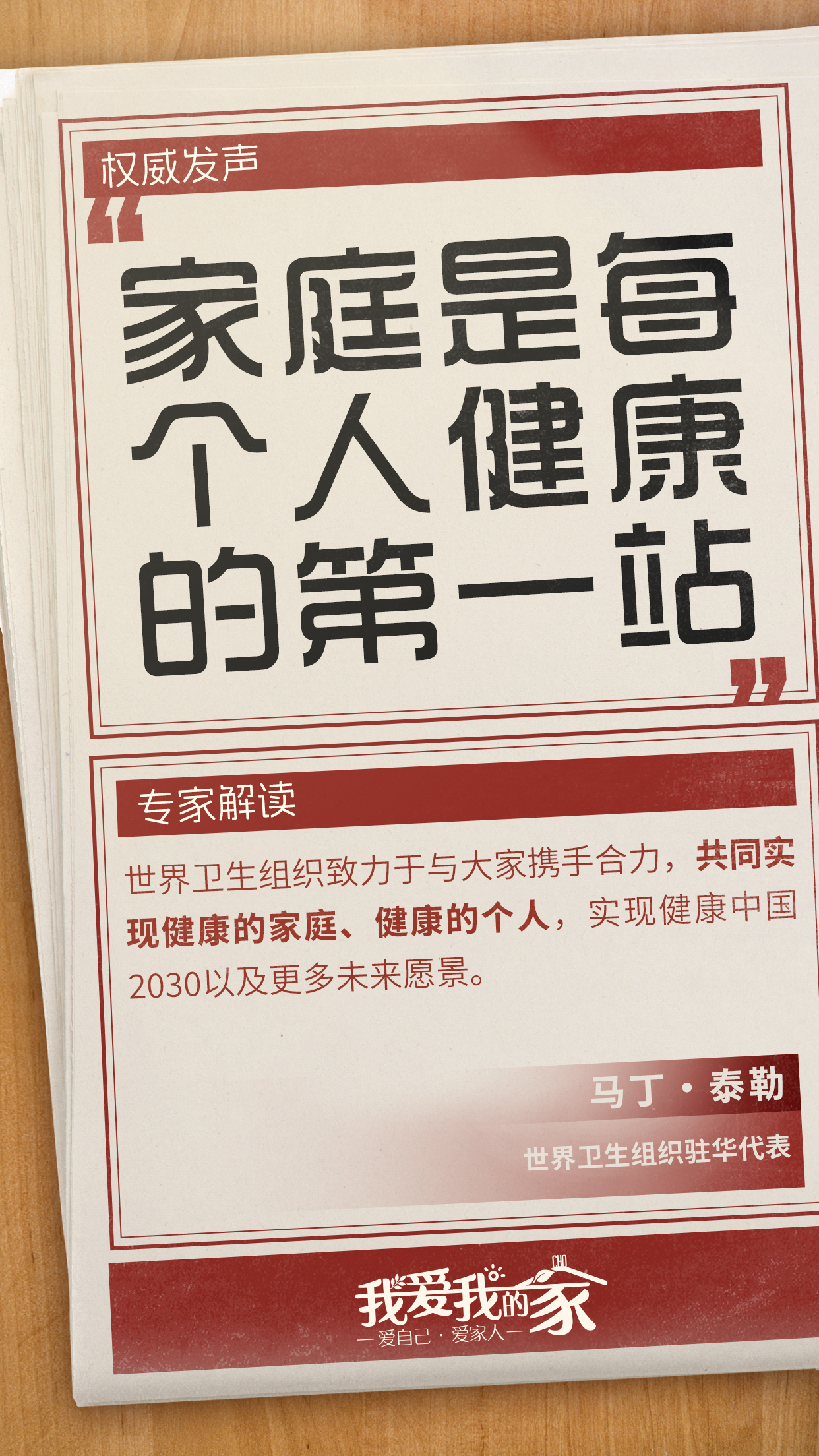 国策海报02 权威发声
家庭是每个人健康的第一站
专家解读
世界卫生组织致力于与大家携手合力,共同实现健康的家庭、健康的个人,实现健康中国2030以及更多未来愿景。
马丁·泰勒
世界卫生组织驻华代表
我爱我的家
爱自己·爱家人