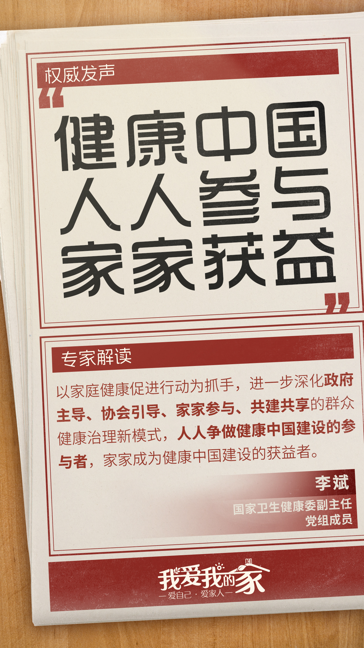 国策海报01 权威发声
健康中国
人人参与
家家获益
专家解读
以家庭健康促进行动为抓手,进一步深化政府主导、协会引导、家家参与、共建共享的群众健康治理新模式,人人争做健康中国建设的参与者,家家成为健康中国建设的获益者。
李斌
国家卫生健康委副主任
党组成员
我爱我的家
爱自己·爱家人
