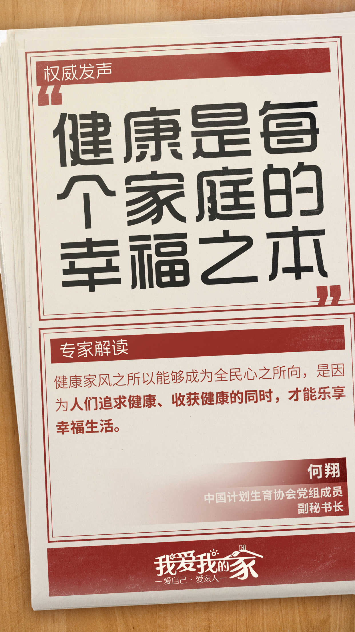 国策海报03 权威发声
健康是每个家庭的幸福之本
专家解读
健康家风之所以能够成为全民心之所向,是因为人们追求健康、收获健康的同时,才能乐享幸福生活。
何翔
中国计划生育协会党组成员
副秘书长
我爱我的家
爱自己·爱家人