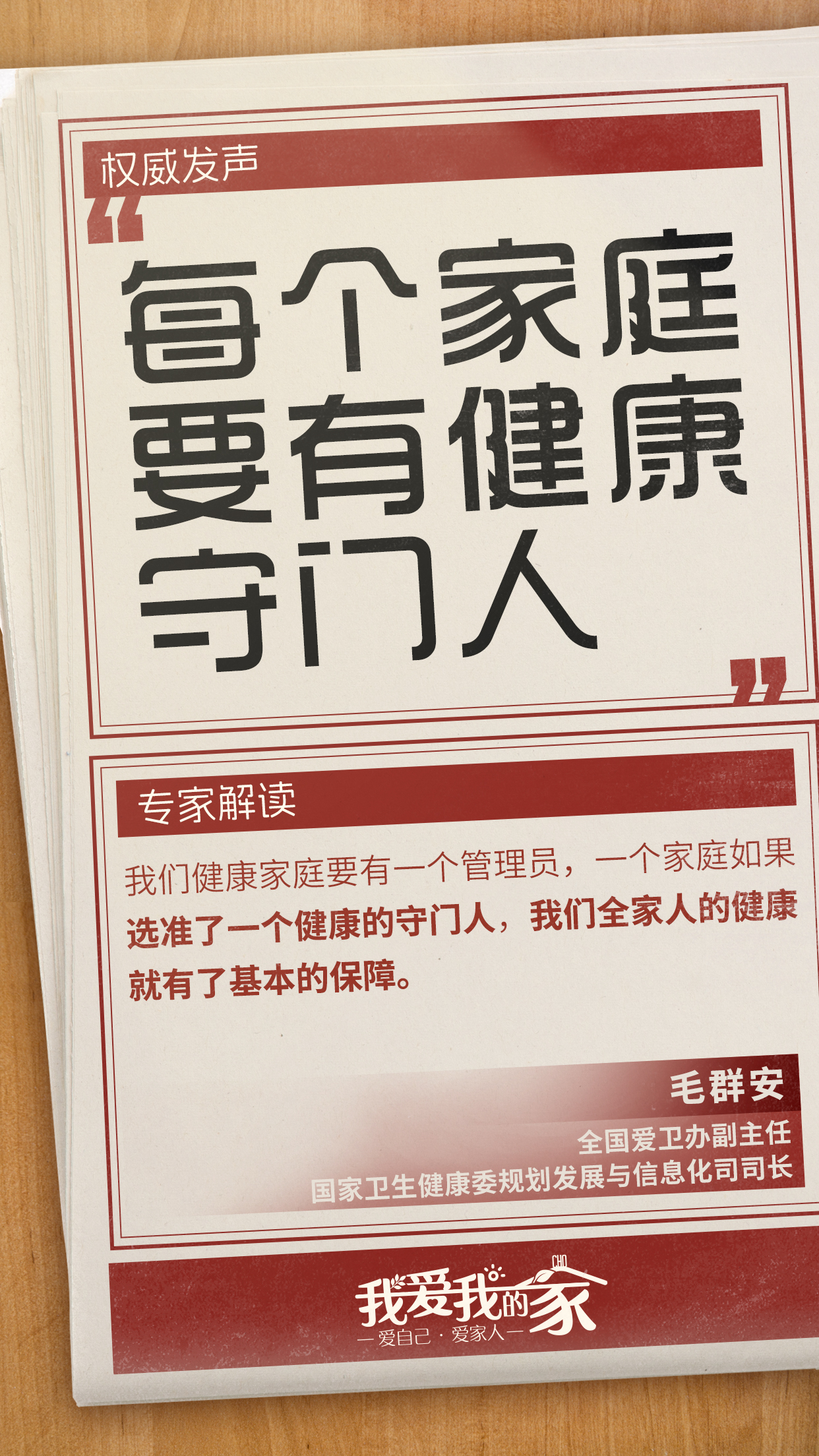 国策海报04 权威发声
每个家庭要有健康守门人
专家解读
我们健康家庭要有一个管理员,一个家庭如果选准了一个健康的守门人,我们全家人的健康就有了基本的保障。
毛群安
全国爱卫办副主任
国家卫生健康委规划发展与信息化司司长
我爱我的家
爱自己·爱家人
