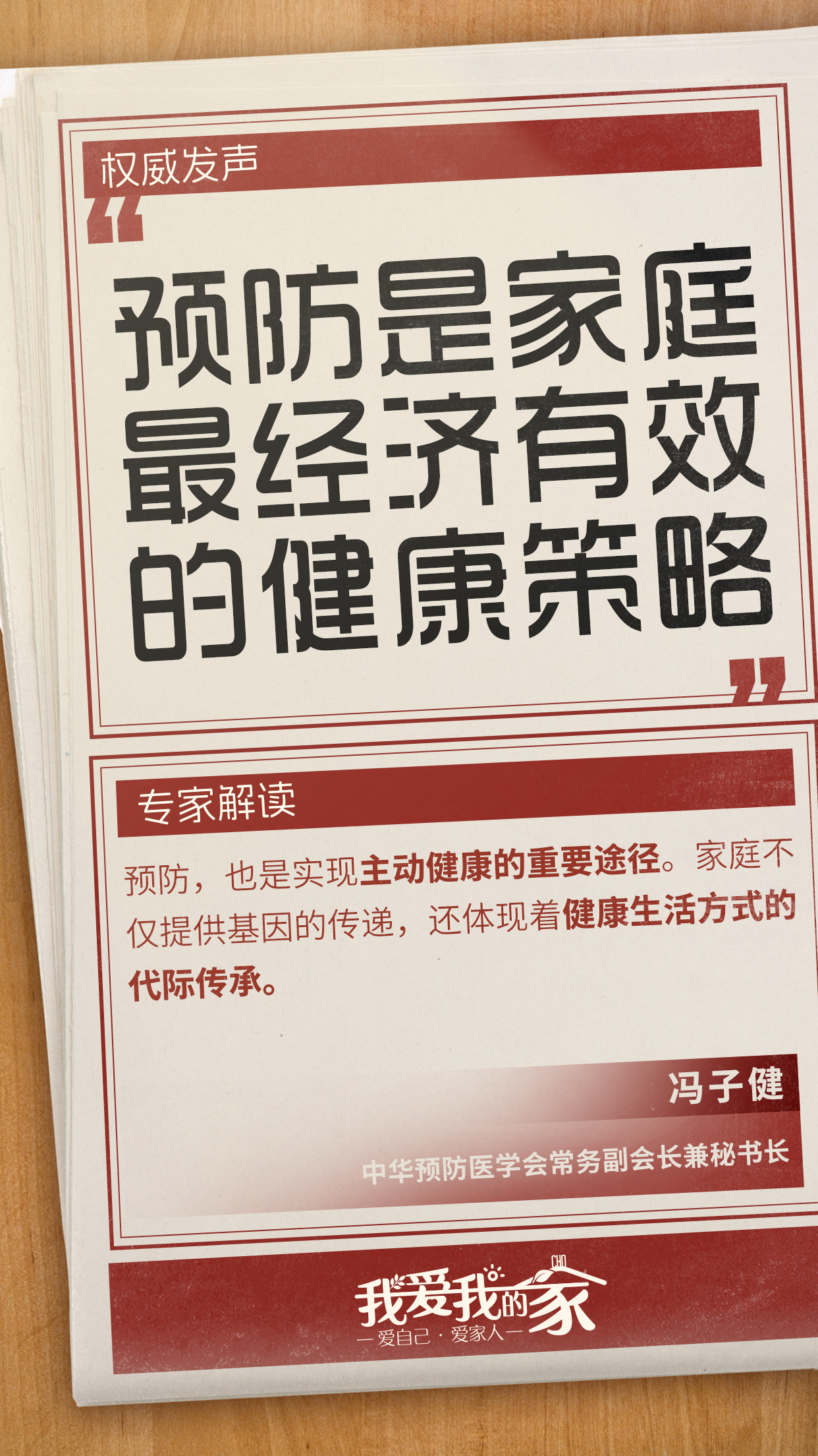 国策海报06 权威发声
预防是家庭最经济有效的健康策略
专家解读
预防,也是实现主动健康的重要途径。家庭不仅提供基因的传递,还体现着健康生活方式的代际传承。
冯子健
中华预防医学会常务副会长兼秘书长
我爱我的家
爱自己·爱家人
