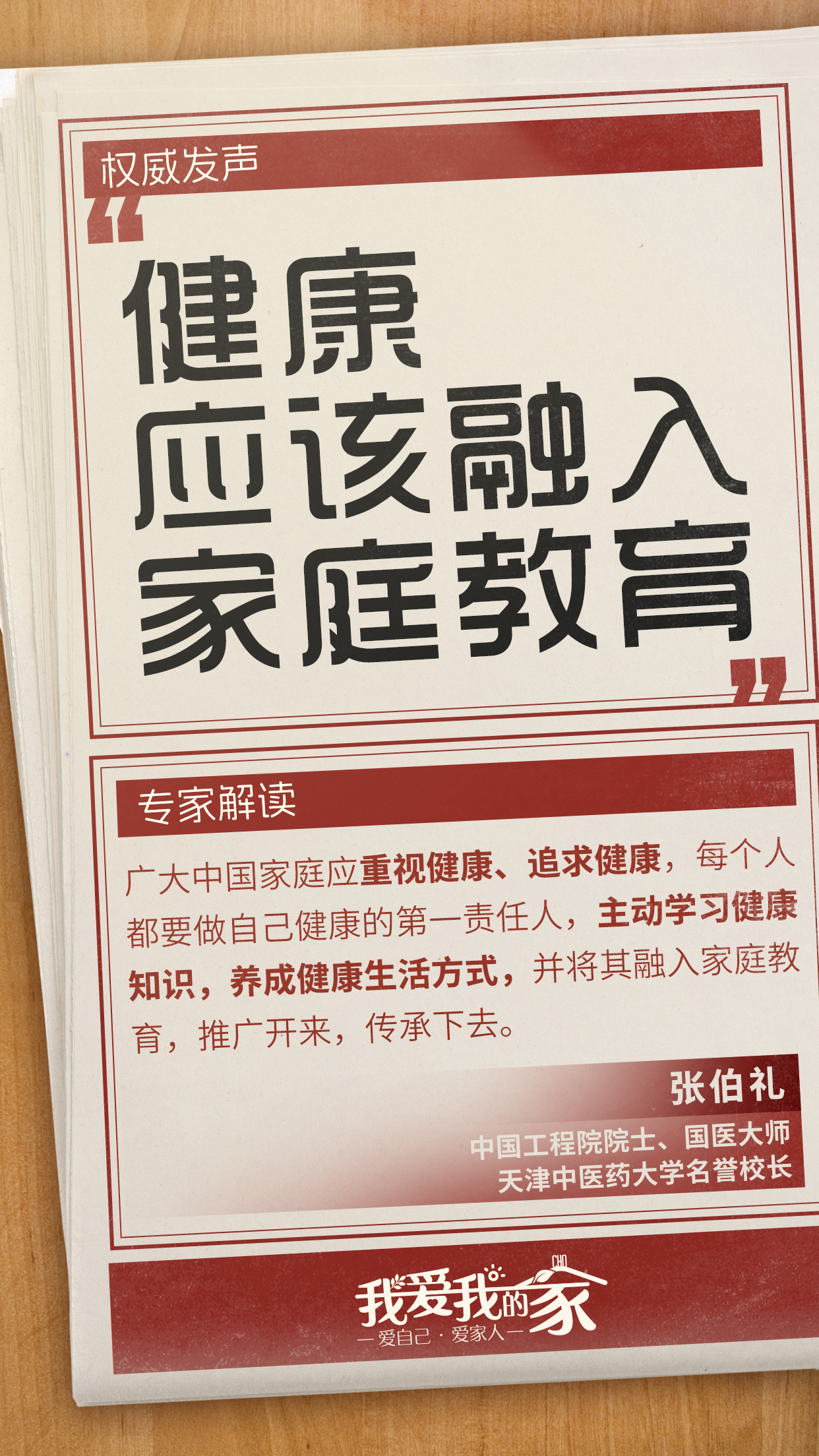 国策海报07 权威发声
健康应该融入家庭教育
专家解读
广大中国家庭应重视健康、追求健康,每个人都要做自己健康的第一责任人,主动学习健康知识,养成健康生活方式,并将其融入家庭教育,推广开来,传承下去。
张伯礼
中国工程院院士、国医大师
天津中医药大学名誉校长
我爱我的家
爱自己·爱家人