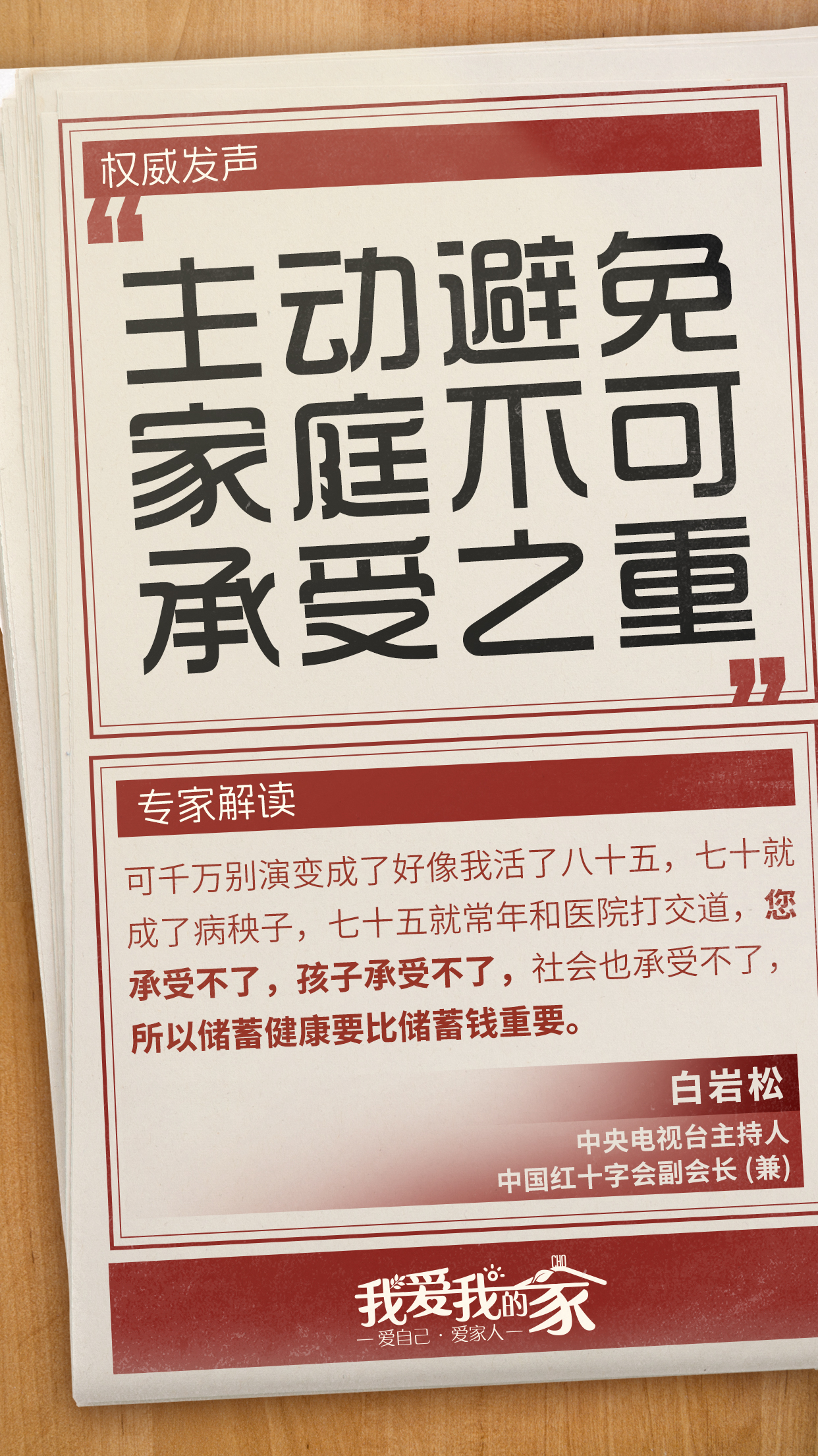 国策海报08 权威发声
主动避免家庭不可承受之重
专家解读
可千万别演变成了好像我活了八十五,七十就成了病秧子,七十五就常年和医院打交道,您承受不了,孩子承受不了,社会也承受不了,所以储蓄健康要比储蓄钱重要。
白岩松
中央电视台主持人
中国红十字会副会长(兼)
我爱我的家
爱自己·爱家人