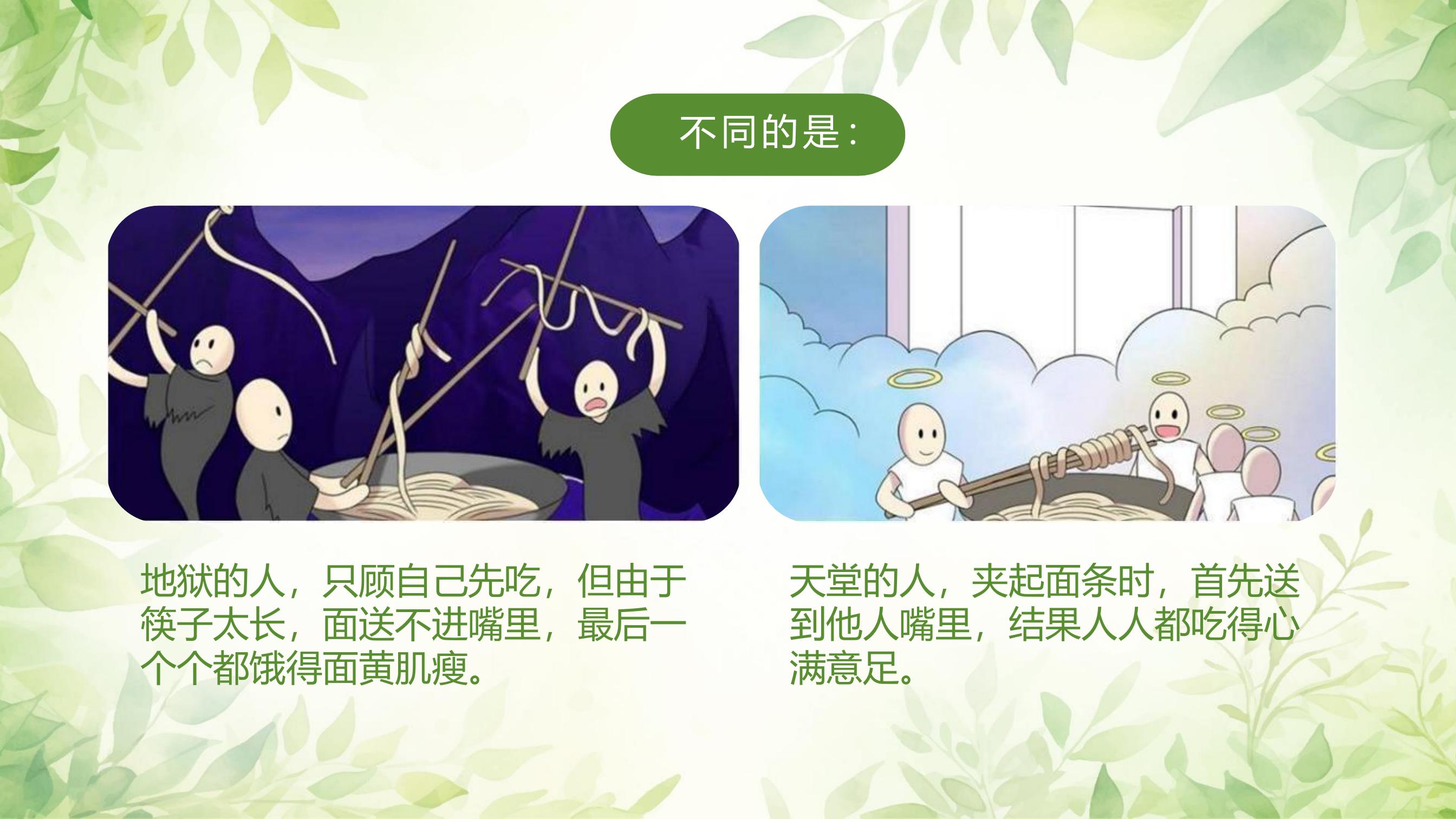 不同的是：

地狱的人，只顾自己先吃，但由于筷子太长，面送不进嘴里，最后一个个都饿得面黄肌瘦。

天堂的人，夹起面条时，首先送到他人嘴里，结果人人都吃得心满意足。