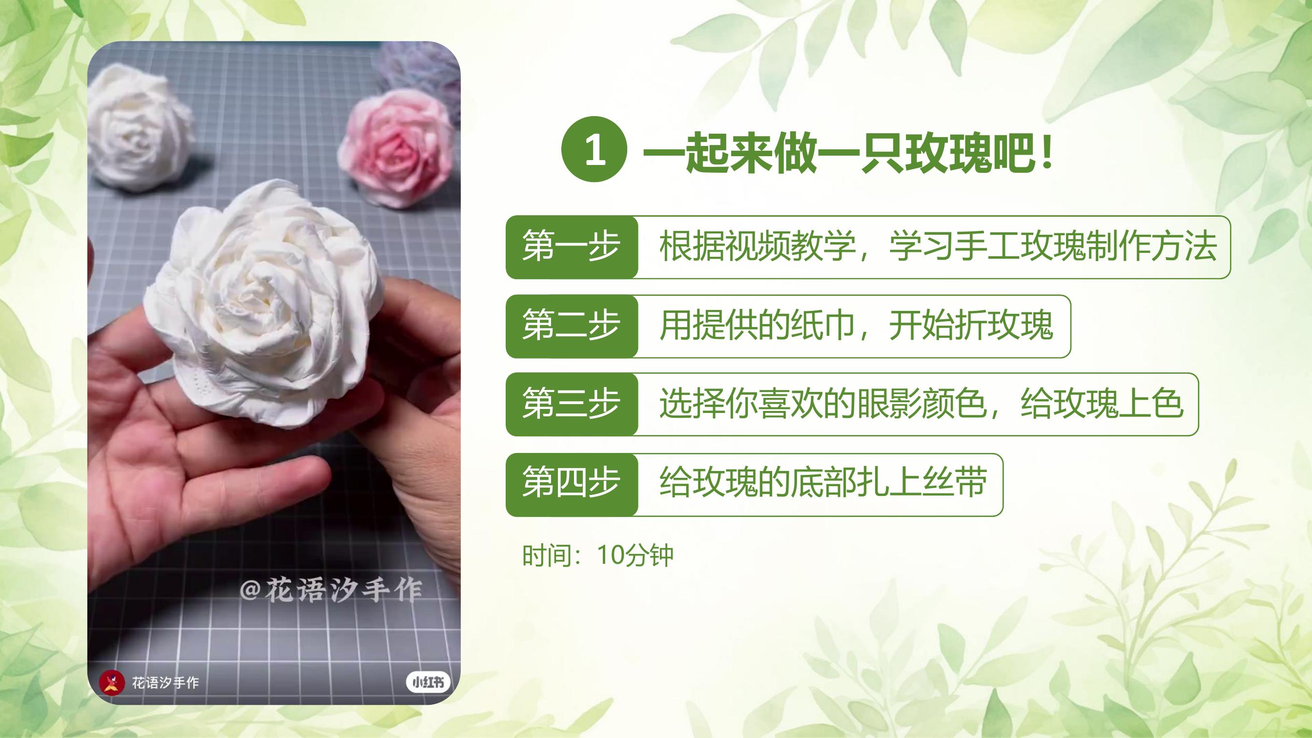 1. 一起来做一只玫瑰吧！

第一步 根据视频教学，学习手工玫瑰制作方法
第二步 用提供的纸巾，开始折玫瑰
第三步 选择你喜欢的眼影颜色，给玫瑰上色
第四步 给玫瑰的底部扎上丝带

时间：10分钟