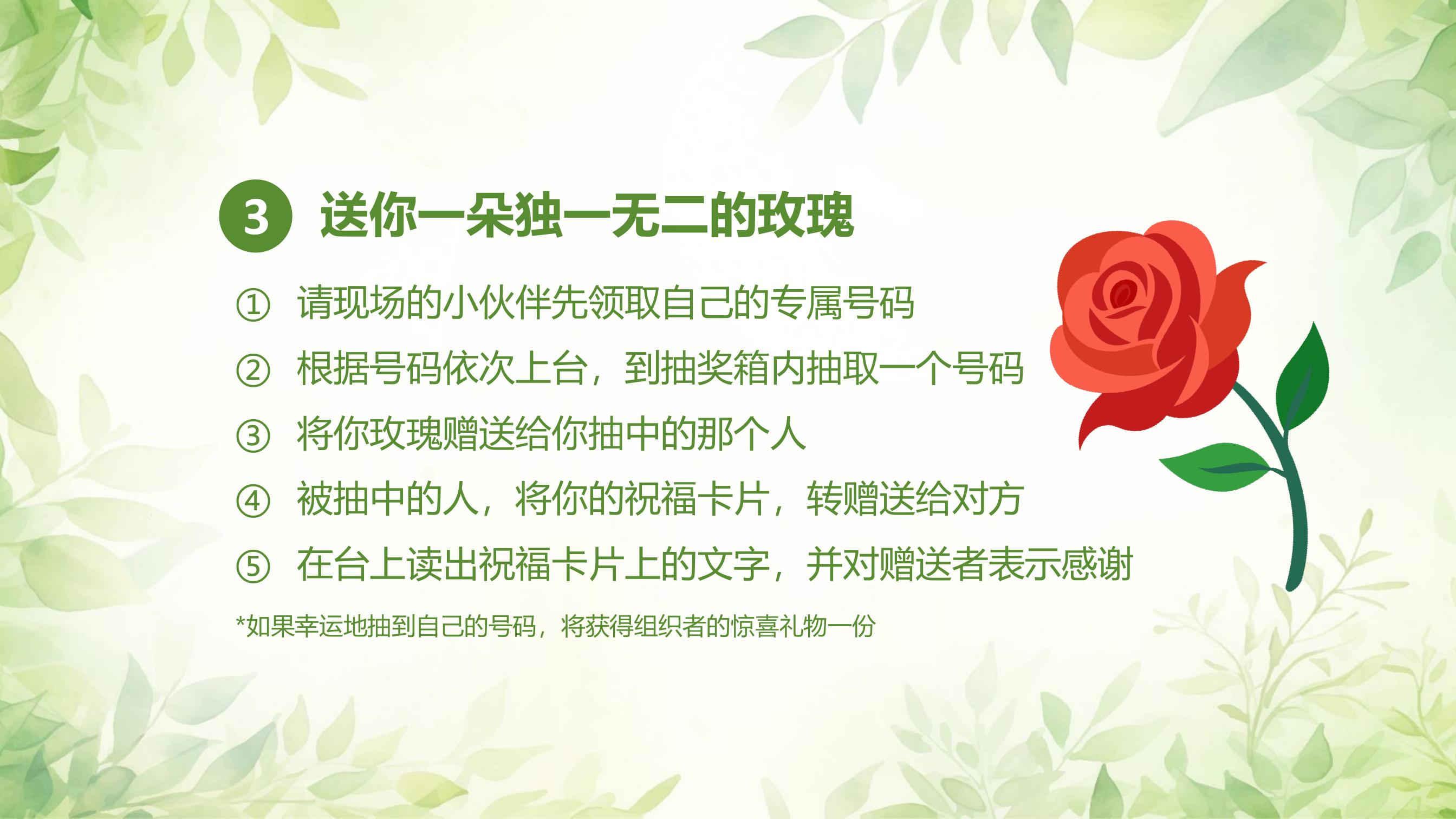 3 送你一朵独一无二的玫瑰

① 请现场的小伙伴先领取自己的专属号码
② 根据号码依次上台，到抽奖箱内抽取一个号码
③ 将你玫瑰赠送给抽中的人
④ 被抽中的人，将你的祝福卡片，转赠送给对方
⑤ 在台上读出祝福卡片上的文字，并对赠送者表示感谢

*如果幸运地抽到自己的号码，将获得组织者的惊喜礼物一份