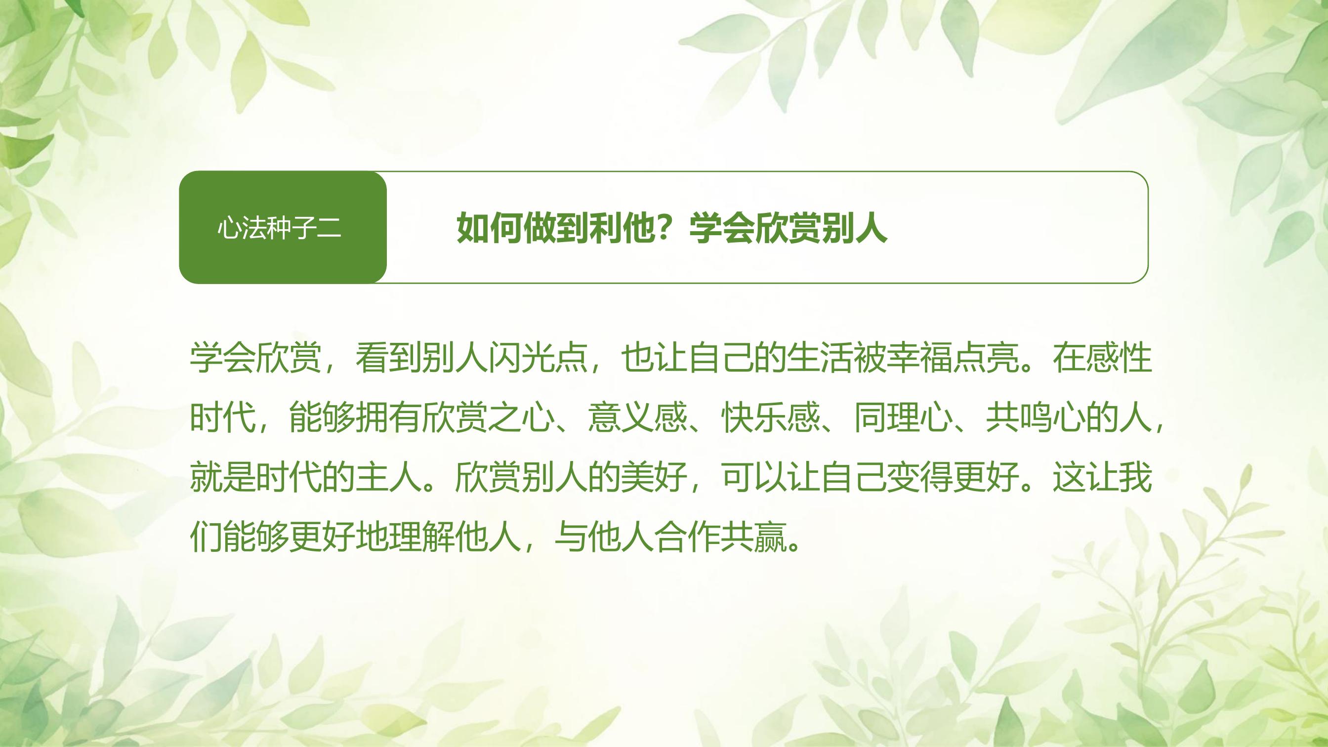 心法种子二

如何做到利他？学会欣赏别人

学会欣赏，看到别人闪光点，也让自己的生活被幸福点亮。在感性时代，能够拥有欣赏之心、意义感、快乐感、同理心、共鸣心的人，就是时代的主人。欣赏别人的美好，可以让自己变得更好。这让我们能够更好地理解他人，与他人合作共赢。