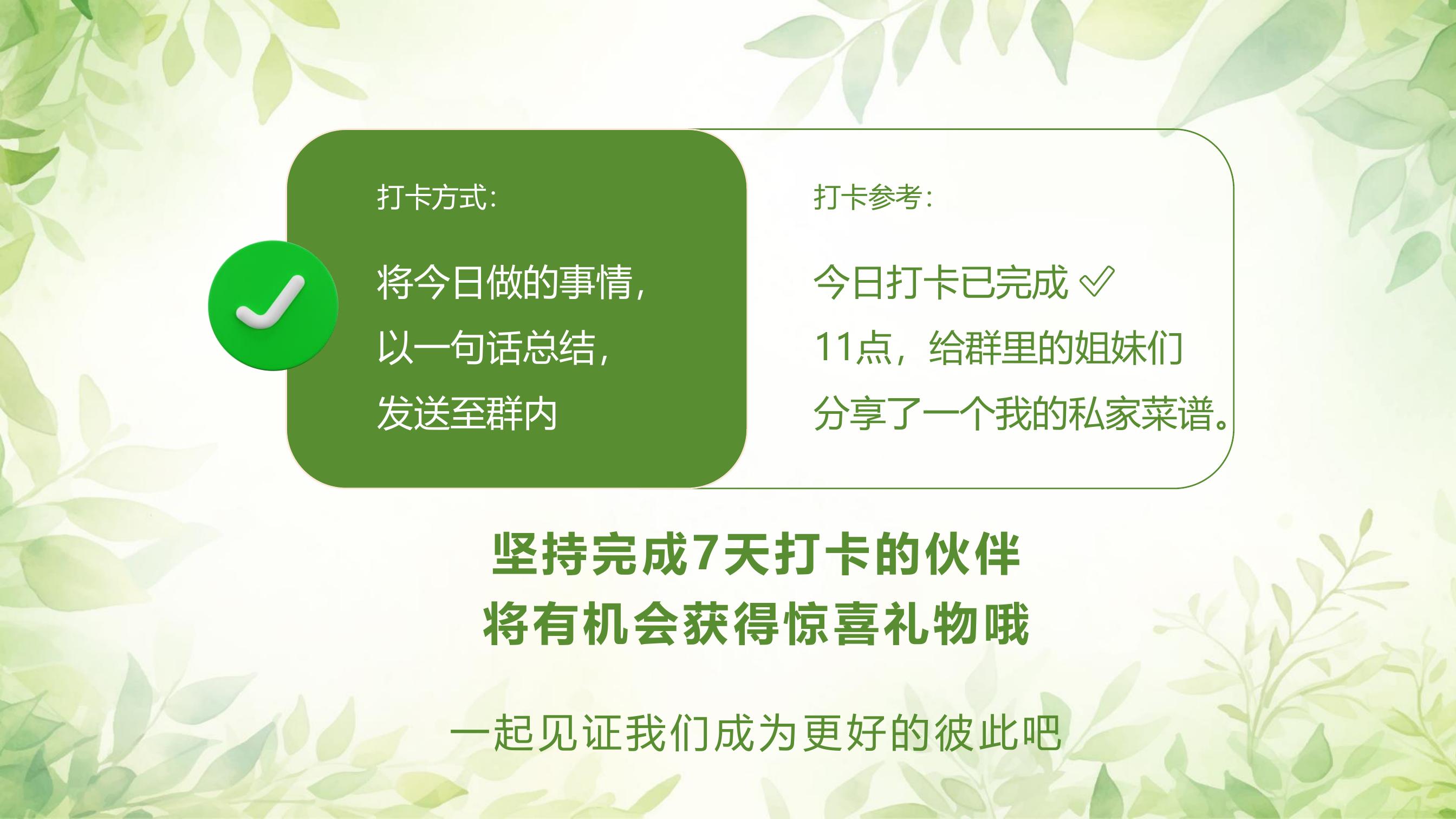 打卡方式：
将今日做的事情，
以一句话总结，
发送至群内

打卡参考：
今日打卡已完成 ✔
11点，给群里的姐妹们
分享了一个我的私家菜谱。

坚持完成7天打卡的伙伴
将有机会获得惊喜礼物哦
一起见证我们成为更好的彼此吧
