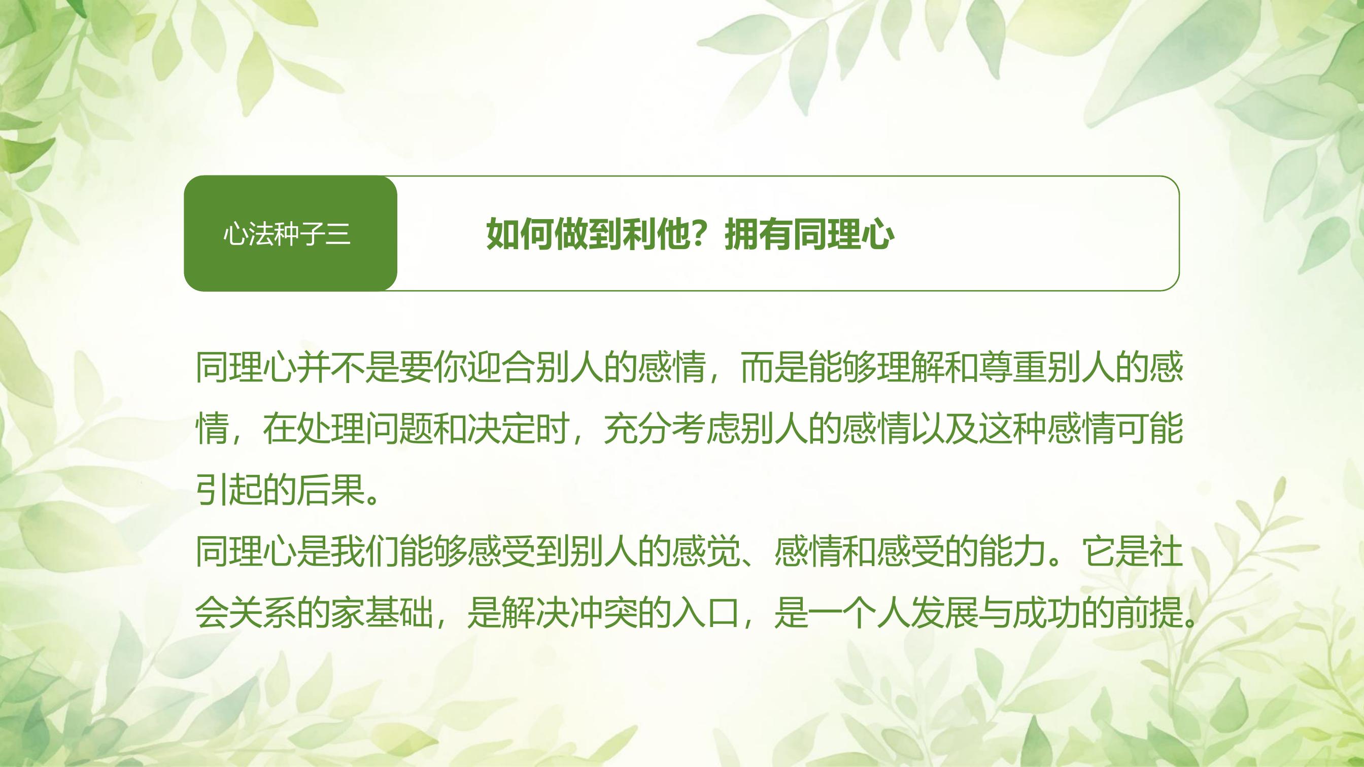 心法种子三

如何做到利他？拥有同理心

同理心并不是要你迎合别人的感情，而是能够理解和尊重别人的感情，在处理问题和决定时，充分考虑别人的感情以及这种感情可能引起的后果。

同理心是我们能够感受到别人的感觉、感情和感受的能力。它是社会关系的家基础，是解决冲突的入口，是一个人发展与成功的前提。