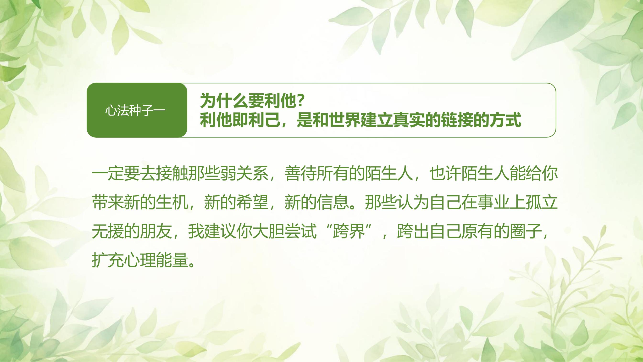 心法种子一
为什么要利他？
利他即利己，是和世界建立真实的链接的方式

一定要去接触那些弱关系，善待所有的陌生人，也许陌生人能给你带来新的生机，新的希望，新的信息。那些认为自己在事业上孤立无援的朋友，我建议你大胆尝试“跨界”，跨出自己原有的圈子，扩充心理能量。
