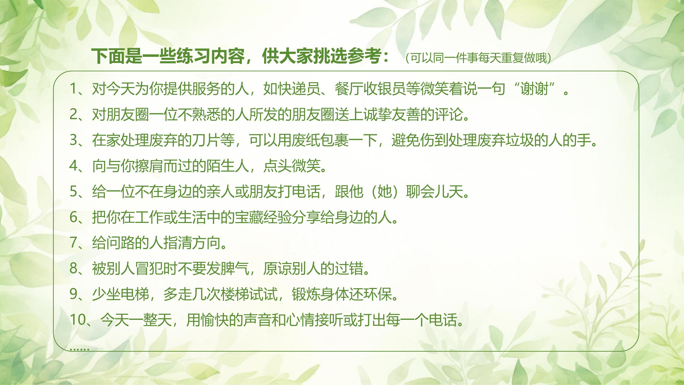 下面是一些练习内容，供大家挑选参考：（可以同一件事每天重复做哦）

1. 对今天为你提供服务的人，如快递员、餐厅收银员等微笑着说一句“谢谢”。
2. 对朋友圈一位不熟悉的人所发的朋友圈送上诚挚友善的评论。
3. 在家处理废弃的刀片等，可以用废纸包裹一下，避免伤到处理废弃垃圾的人的手。
4. 向与你擦肩而过的陌生人，点头微笑。
5. 给一位不在身边的亲人或朋友打电话，跟他（她）聊会儿天。
6. 把你在工作或生活中的宝贵经验分享给身边的人。
7. 给问路的人指清方向。
8. 被别人冒犯时不要发脾气，原谅别人的过错。
9. 少坐电梯，多走几次楼梯试试，锻炼身体还环保。
10. 今天一整天，用愉快的声音和心情接听或打出每一个电话。