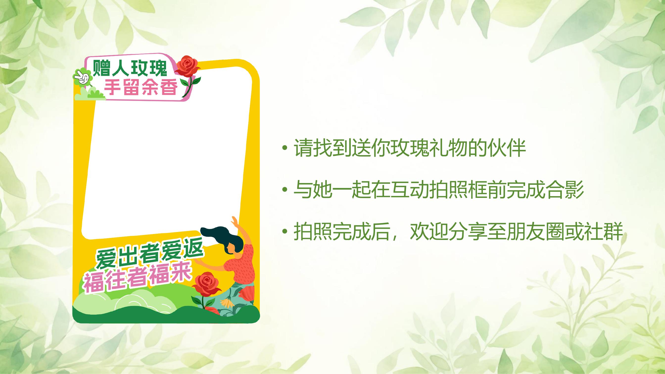 赠人玫瑰
手留余香

请找到送你玫瑰礼物的伙伴
与她一起在互动拍照框前完成合影
拍照完成后，欢迎分享至朋友圈或社群