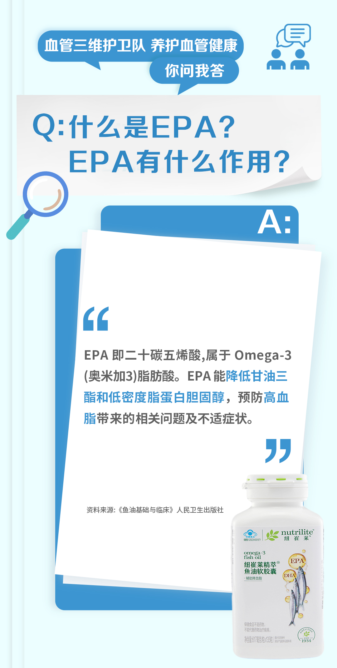 血管三维护卫队 养护血管健康
你问我答

Q: 什么是EPA？EPA有什么作用？

A:
EPA即二十碳五烯酸，属于Omega-3（奥米加3）脂肪酸。EPA能降低甘油三酯和低密度脂蛋白胆固醇，预防高血脂带来的相关问题及不适症状。

资料来源：《鱼油基础与临床》人民卫生出版社