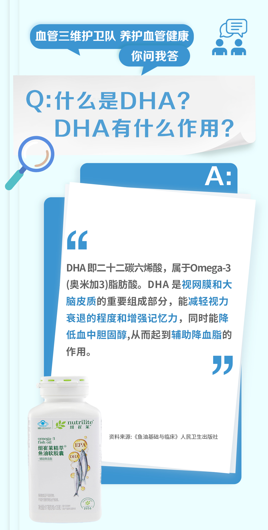 血管三维护卫队 养护血管健康
你问我答

Q: 什么是DHA？DHA有什么作用？

A:
DHA即二十二碳六烯酸，属于Omega-3（奥米加3）脂肪酸。DHA是视网膜和大脑皮质的重要组成部分，能减轻视力衰退的程度和增强记忆力，同时能降低血中胆固醇，从而起到辅助降血脂的作用。

资料来源：《鱼油基础与临床》人民卫生出版社