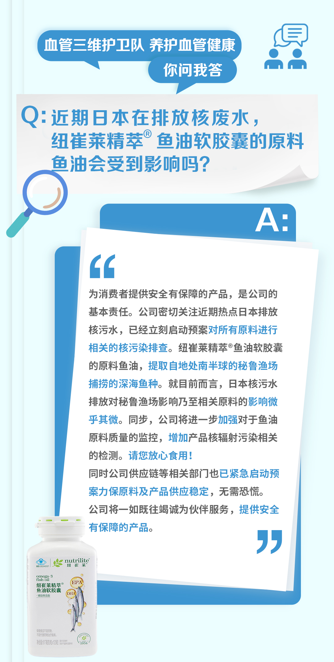 血管三维护卫队 养护血管健康
你问我答

Q: 近期日本在排放核废水，纽崔莱精萃®鱼油软胶囊的原料鱼油会受到影响吗？

A:
为消费者提供安全有保障的产品，是公司的基本责任。公司密切关注近期热点日本排放核污水，已经立刻启动预案对所有原料进行相关的核污染排查。纽崔莱精萃®鱼油软胶囊的原料鱼油，提取自地处南半球的秘鲁渔场捕捞的深海鱼种。就目前而言，日本核污水排放对秘鲁渔场影响乃至相关原料的影响微乎其微。同步，公司将进一步加强对鱼油原料质量的监控，增加产品核辐射污染相关的检测。请您放心食用！

同时公司供应链等相关部门也已紧急启动预案力保原料及产品供应稳定，无需恐慌。

公司将一如既往竭诚为伙伴服务，提供安全有保障的产品。