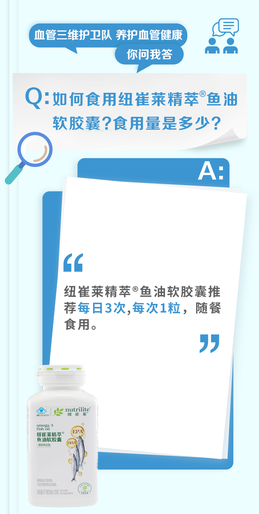 血管三维护卫队 养护血管健康
你问我答

Q：如何食用纽崔莱精萃®鱼油软胶囊？食用量是多少？

A：
纽崔莱精萃®鱼油软胶囊推荐每日3次，每次1粒，随餐食用。
