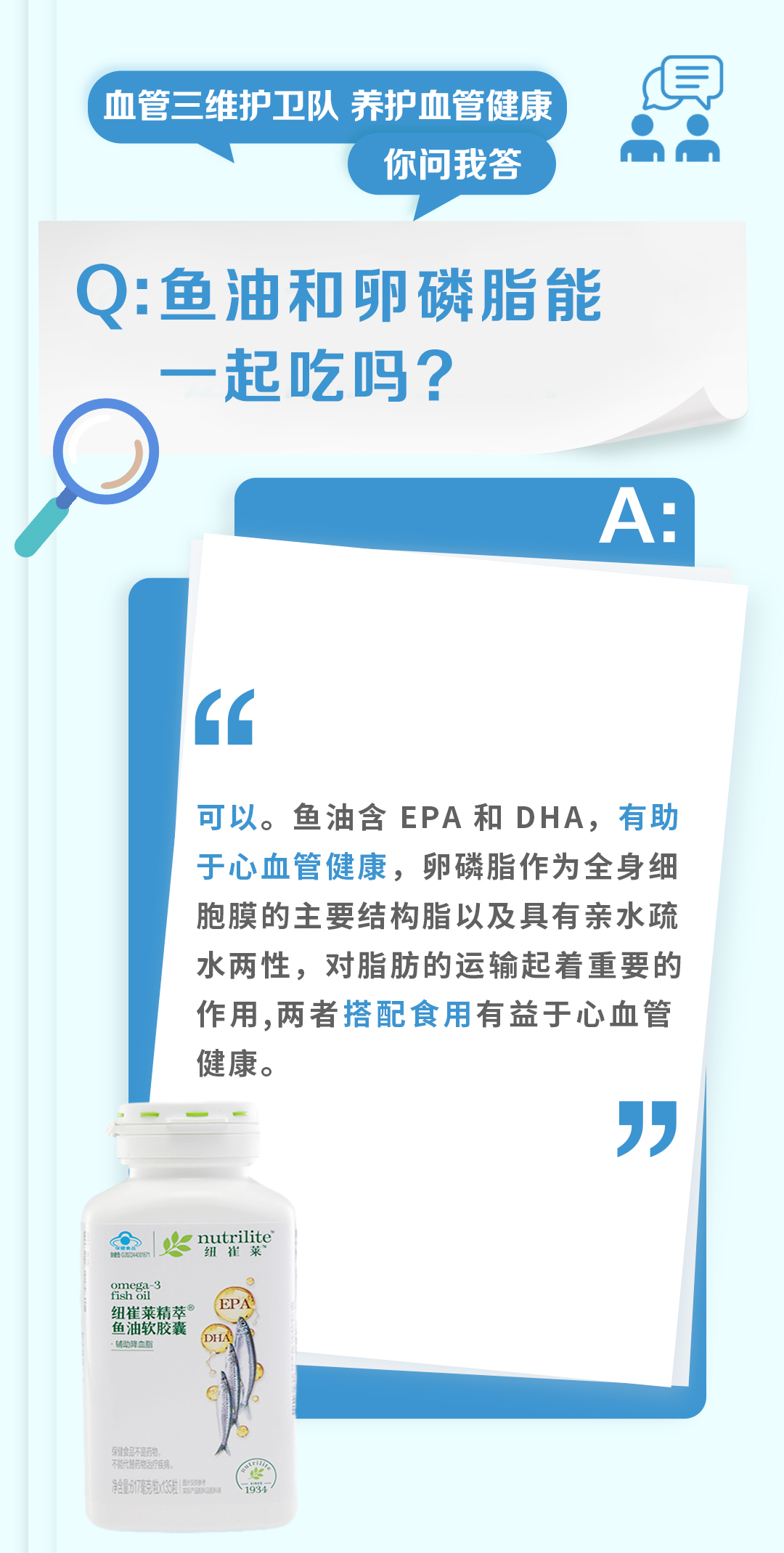 血管三维护卫队 养护血管健康
你问我答

Q: 鱼油和卵磷脂能一起吃吗？

A:
可以。鱼油含 EPA 和 DHA，有助于心血管健康，卵磷脂作为全身细胞膜的主要结构脂以及具有亲水疏水两性，对脂肪的运输起着重要的作用，两者搭配食用有益于心血管健康。

nutrilite 纽崔莱
omega-3 fish oil
纽崔莱精萃®
鱼油软胶囊