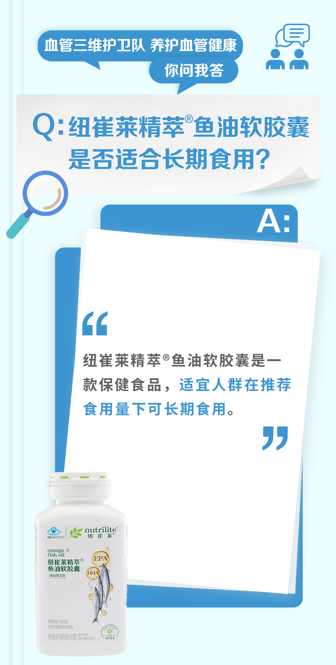 血管三维护卫队 养护血管健康
你问我答

Q: 纽崔莱精萃®鱼油软胶囊是否适合长期食用？

A:
纽崔莱精萃®鱼油软胶囊是一款保健食品，适宜人群在推荐食用量下可长期食用。