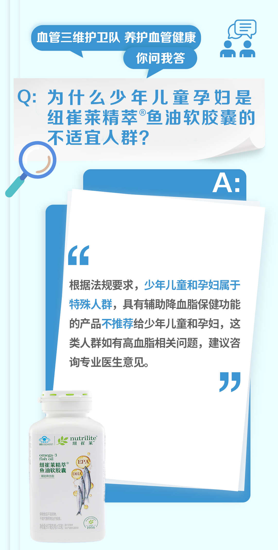 血管三维护卫队 养护血管健康
你问我答

Q: 为什么少年儿童孕妇是纽崔莱精萃®鱼油软胶囊的不适宜人群？

A:
根据法规要求，少年儿童和孕妇属于特殊人群，具有辅助降血脂保健功能的产品不推荐给少年儿童和孕妇，这类人群如有高血脂相关问题，建议咨询专业医生意见。