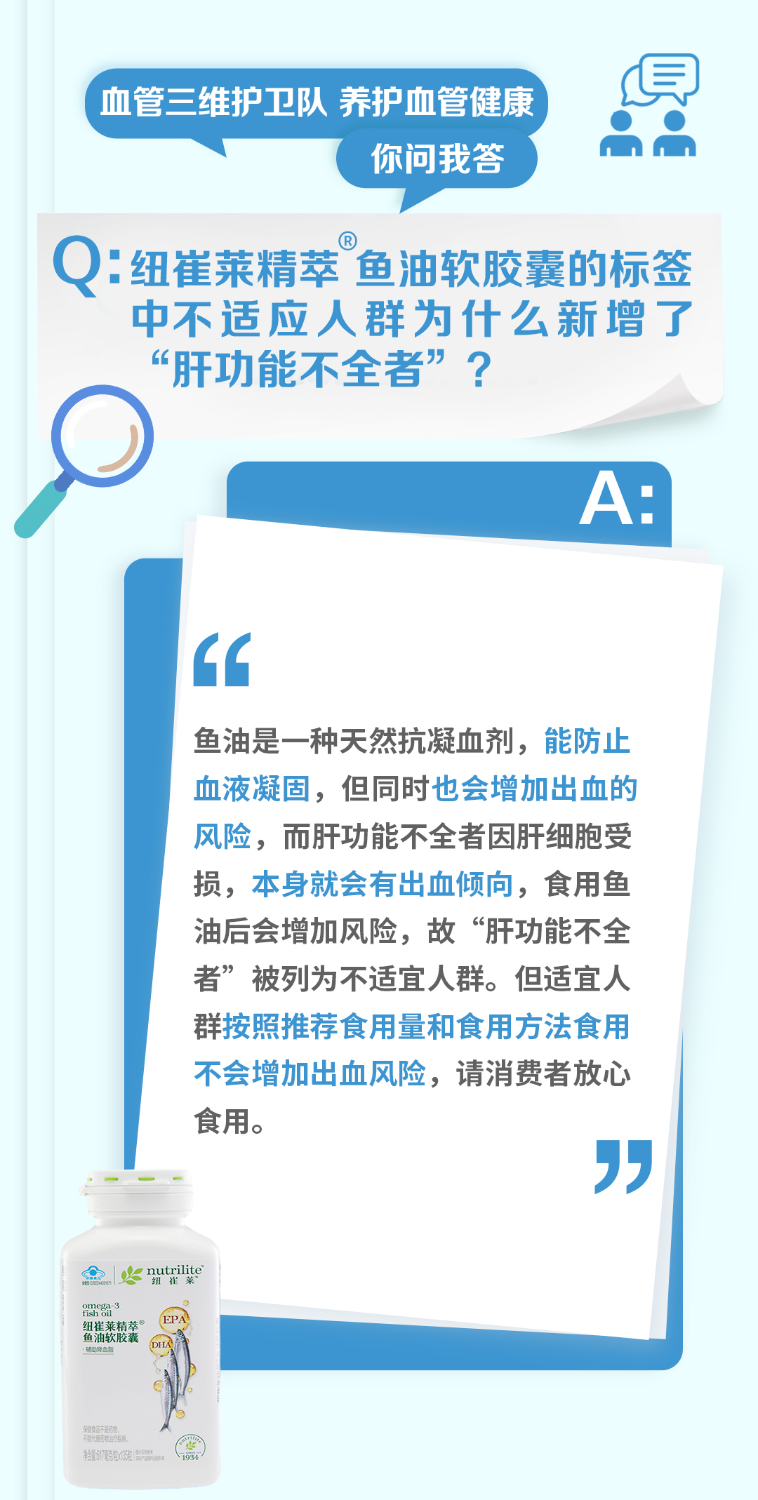 血管三维护卫队 养护血管健康
你问我答

Q：纽崔莱精萃®鱼油软胶囊的标签中不适应人群为什么新增了“肝功能不全者”？

A：
鱼油是一种天然抗凝血剂，能防止血液凝固，但同时也会增加出血的风险，而肝功能不全者因肝细胞受损，本身就会有出血倾向，食用鱼油后会增加风险，故“肝功能不全者”被列为不适宜人群。但适宜人群按照推荐食用量和食用方法食用不会增加出血风险，请消费者放心食用。
