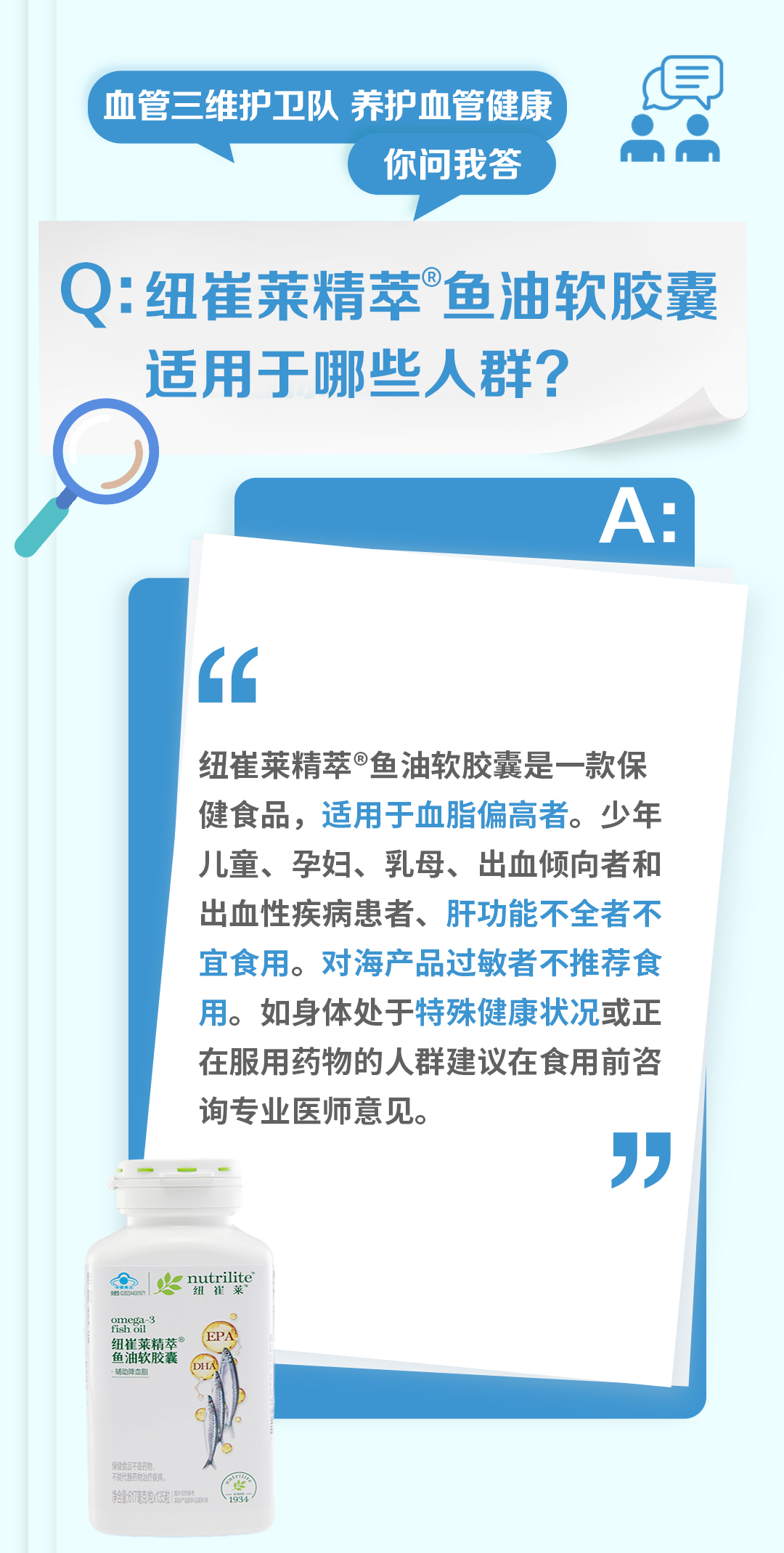 血管三维护卫队 养护血管健康
你问我答

Q: 纽崔莱精萃®鱼油软胶囊适用于哪些人群？

A:
纽崔莱精萃®鱼油软胶囊是一款保健食品，适用于血脂偏高者。少年儿童、孕妇、乳母、出血倾向者和出血性疾病患者、肝功能不全者不宜食用。对海产品过敏者不推荐食用。如身体处于特殊健康状况或正在服用药物的人群建议在食用前咨询专业医师意见。