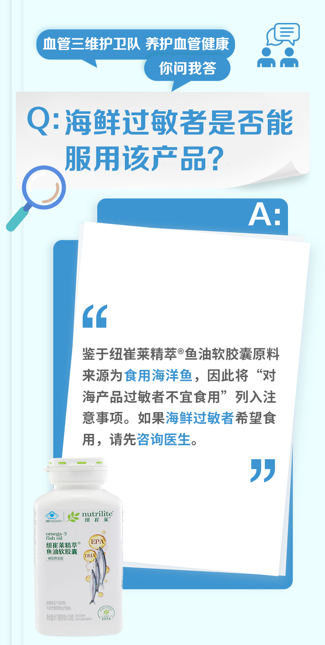 血管三维护卫队 养护血管健康
你问我答

Q: 海鲜过敏者是否能服用该产品？

鉴于纽崔莱精萃®鱼油软胶囊原料来源为食用海洋鱼，因此将“对海产品过敏者不宜食用”列入注意事项。如果海鲜过敏者希望食用，请先咨询医生。