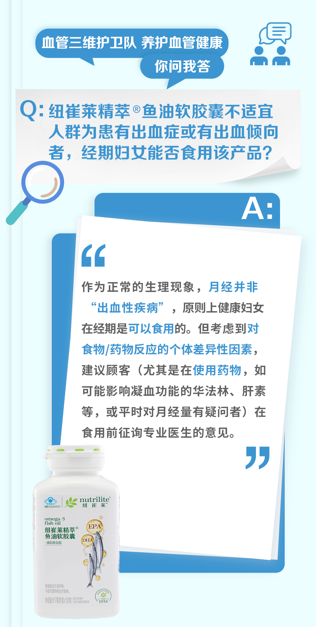 血管三维护卫队 养护血管健康
你问我答

Q：纽崔莱精萃®鱼油软胶囊不适宜人群为患有出血症或有出血倾向者，经期妇女能否食用该产品？

A：
作为正常的生理现象，月经并非“出血性疾病”，原则上健康妇女在经期是可以食用的。但考虑到对食物/药物反应的个体差异性因素，建议顾客（尤其是在使用药物，如可能影响凝血功能的华法林、肝素等，或平时对月经量有疑问者）在食用前征询专业医生的意见。

nutrilite 纽崔莱
omega-3 fish oil
纽崔莱精萃®鱼油软胶囊