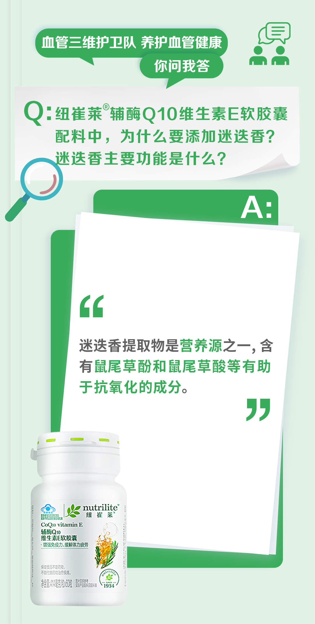 血管三维护卫队 养护血管健康
你问我答

Q：纽崔莱®辅酶Q10维生素E软胶囊配料中，为什么要添加迷迭香？迷迭香主要功能是什么？

A：
迷迭香提取物是营养源之一，含有鼠尾草酚和鼠尾草酸等有助于抗氧化的成分。