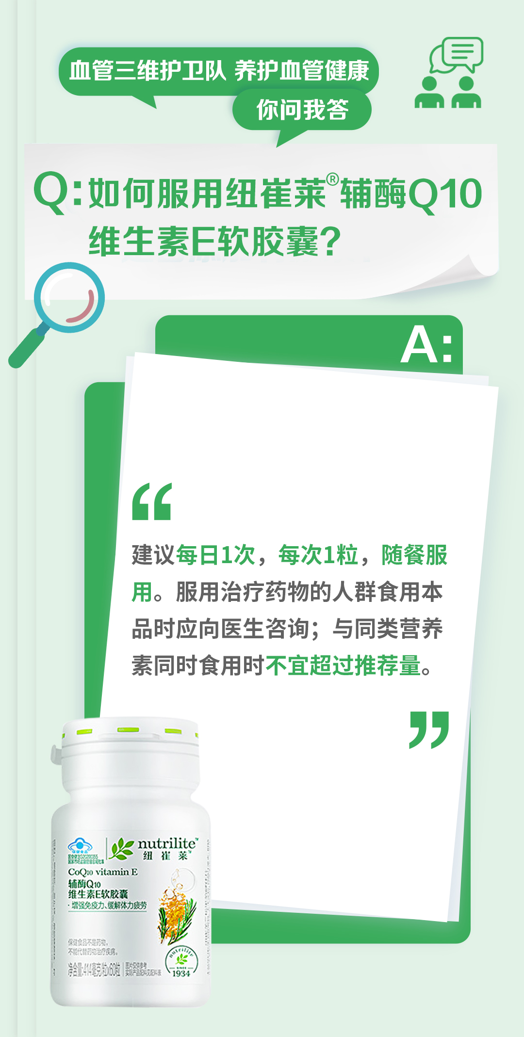 血管三维护卫队 养护血管健康
你问我答

Q: 如何服用纽崔莱®辅酶Q10维生素E软胶囊？

A:
建议每日1次，每次1粒，随餐服用。服用治疗药物的人群食用本品时应向医生咨询；与同类营养素同时食用时不宜超过推荐量。