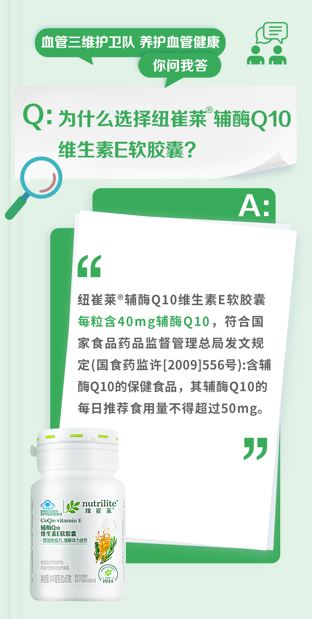 血管三维护卫队 养护血管健康
你问我答

Q：为什么选择纽崔莱®辅酶Q10维生素E软胶囊？

A：
纽崔莱®辅酶Q10维生素E软胶囊每粒含40mg辅酶Q10，符合国家食品药品监督管理总局发文规定(国食药监许[2009]556号):含辅酶Q10的保健食品，其辅酶Q10的每日推荐食用量不得超过50mg。