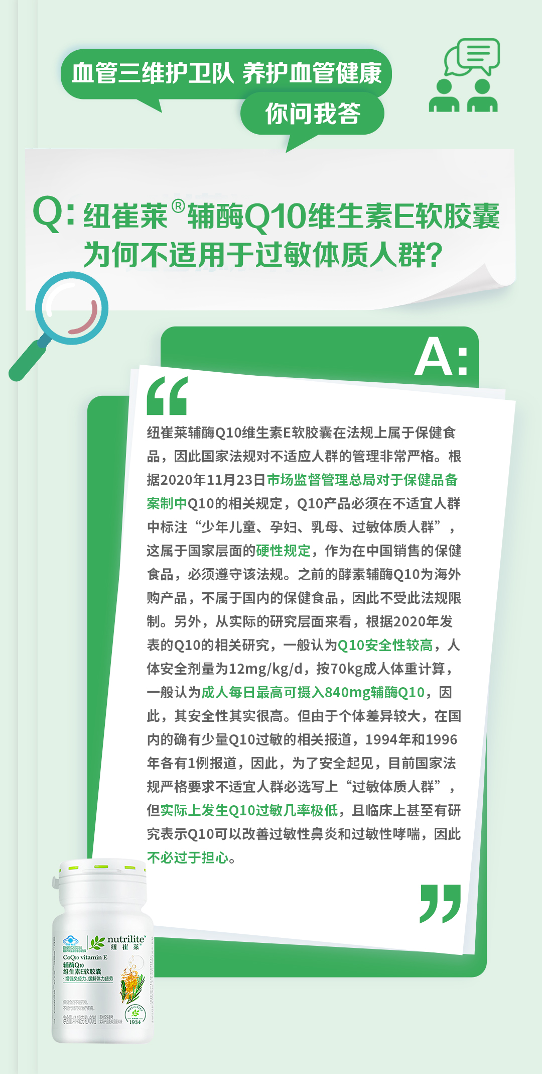 血管三维护卫队 养护血管健康
你问我答

Q：纽崔莱®辅酶Q10维生素E软胶囊为何不适用于过敏体质人群？

A：
纽崔莱辅酶Q10维生素E软胶囊在法规上属于保健食品，因此国家法规对不适应人群的管理非常严格。根据2020年11月23日市场监督管理总局对于保健品备案制中Q10的相关规定，Q10产品必须在不适宜人群中标注“少年儿童、孕妇、乳母、过敏体质人群”，这属于国家层面的硬性规定，作为在中国销售的保健食品，必须遵守该法规。之前的酵素辅酶Q10为海外购产品，不属于国内的保健食品，因此不受此法规限制。另外，从实际的研究层面来看，根据2020年发表的Q10的相关研究，一般认为Q10安全性较高，人体安全剂量为12mg/kg/d，按70kg成人体重计算，一般认为成人每日最高可摄入840mg辅酶Q10，因此，其安全性其实很高。但由于个体差异较大，在国内的确有少量Q10过敏的相关报道，1994年和1996年各有1例报道，因此，为了安全起见，目前国家法规严格要求不适宜人群必选写上“过敏体质人群”，但实际上发生Q10过敏几率极低，且临床上甚至有研究表明Q10可以改善过敏性鼻炎和过敏性哮喘，因此不必过于担心。