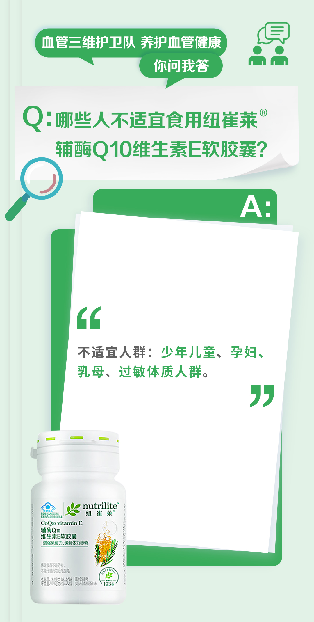 血管三维护卫队 养护血管健康
你问我答

Q：哪些人不适宜食用纽崔莱辅酶Q10维生素E软胶囊？

A：
不适宜人群：少年儿童、孕妇、乳母、过敏体质人群。