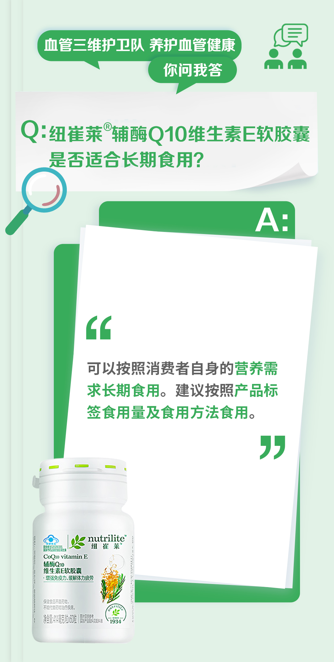 血管三维护卫队 养护血管健康
你问我答

Q: 纽崔莱®辅酶Q10维生素E软胶囊是否适合长期食用？

A:
可以按照消费者自身的营养需求长期食用。建议按照产品标签食用量及食用方法食用。

nutrilite
辅酶Q10
维生素E软胶囊
