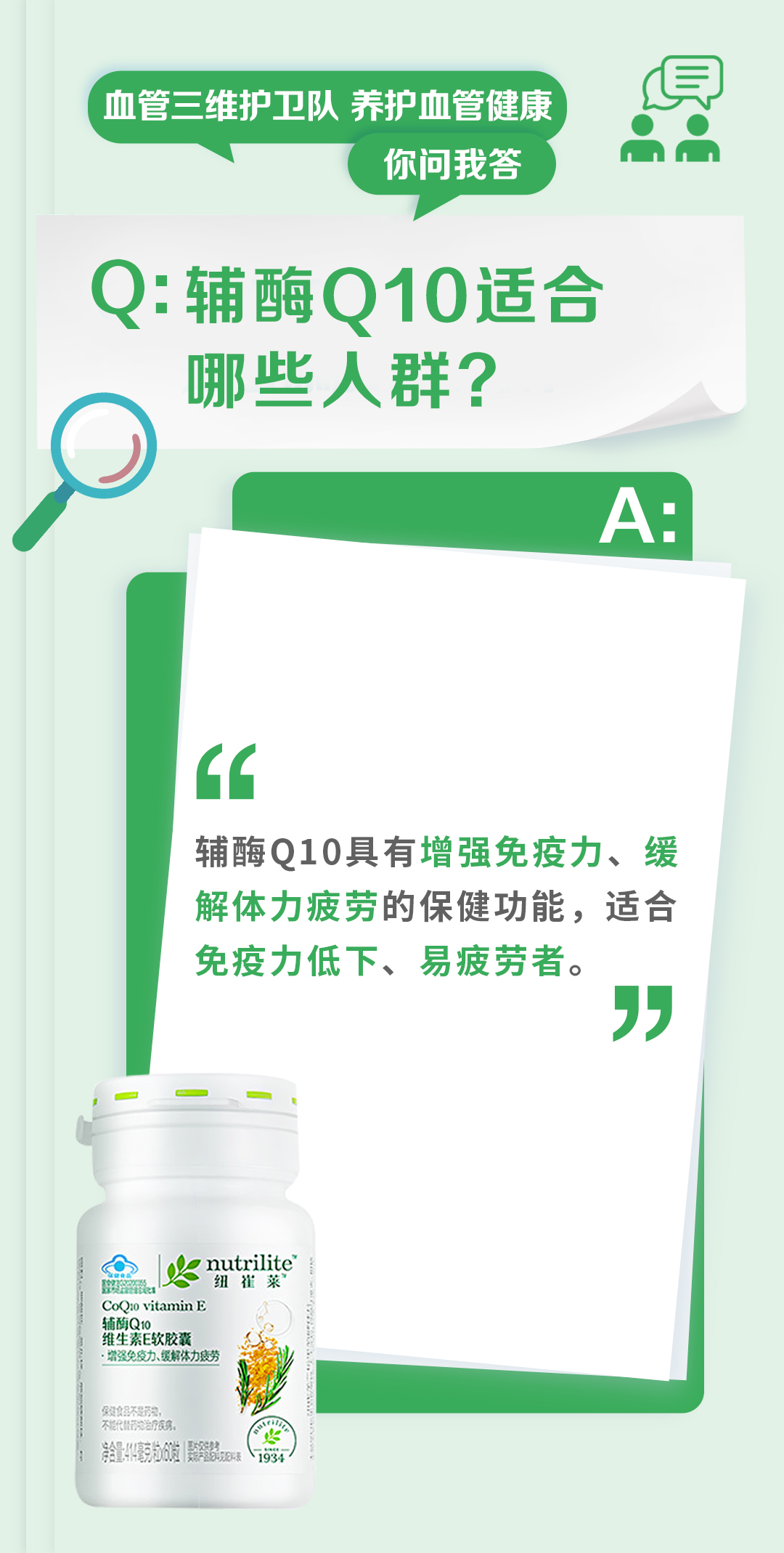 血管三维护卫队 养护血管健康
你问我答

Q: 辅酶Q10适合哪些人群？

辅酶Q10具有增强免疫力、缓解体力疲劳的保健功能，适合免疫力低下、易疲劳者。