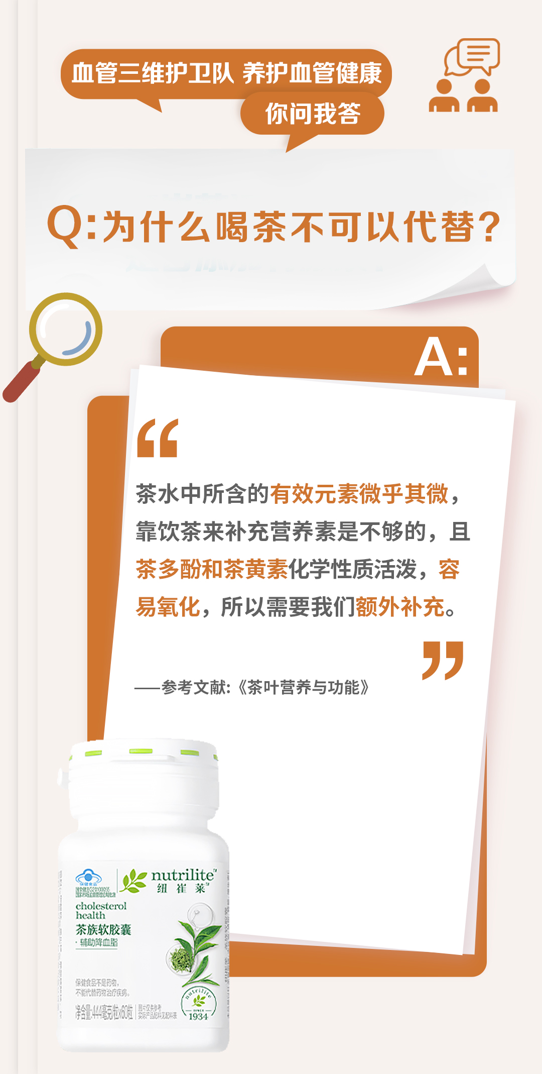 血管三维护卫队 养护血管健康
你问我答

Q: 为什么喝茶不可以代替？

A:
茶水中所含的有效元素微乎其微，
靠饮茶来补充营养素是不够的，且
茶多酚和茶黄素化学性质活泼，容
易氧化，所以我们额外补充。

——参考文献：《茶叶营养与功能》