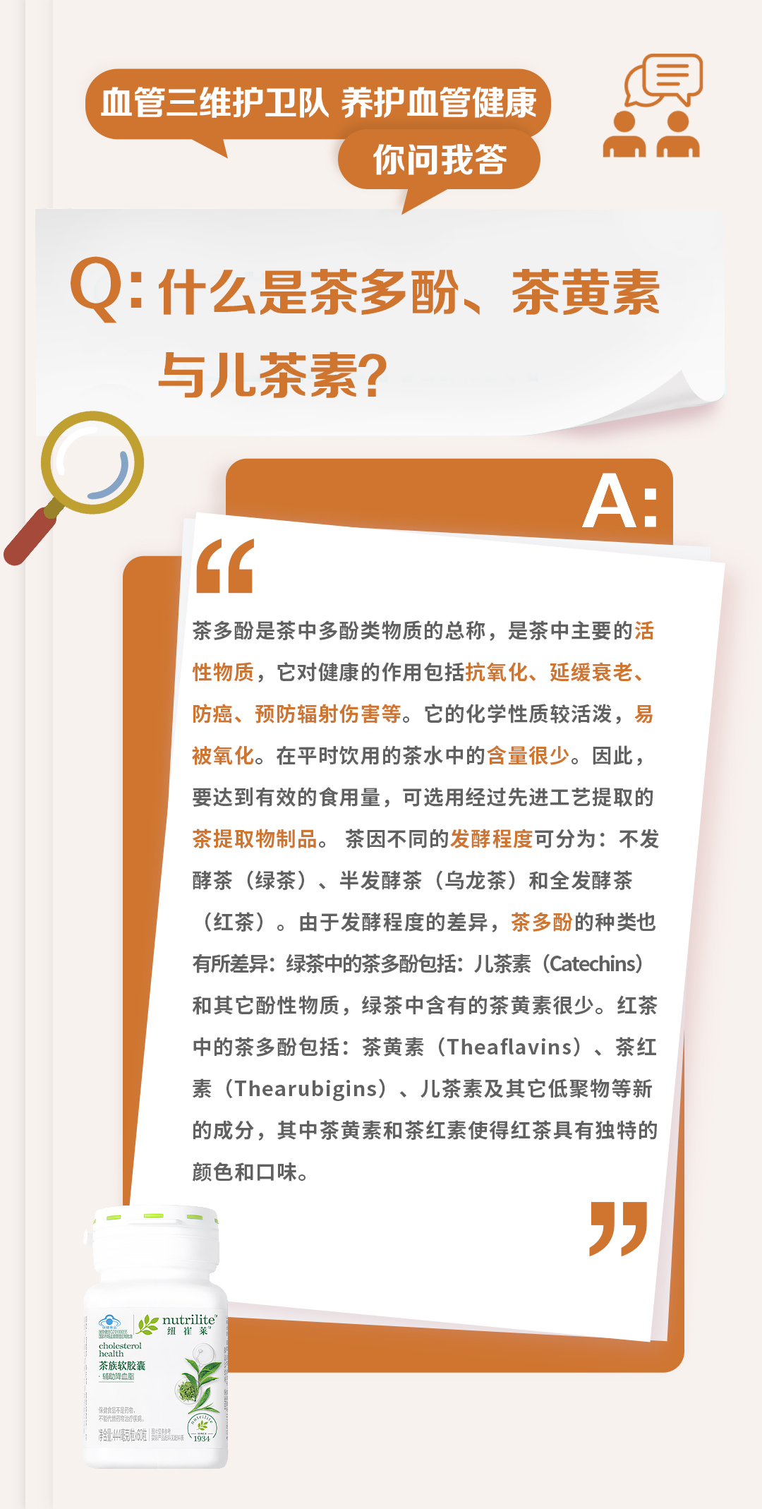 血管三维护卫队 养护血管健康
你问我答

Q：什么是茶多酚、茶黄素与儿茶素？

A：
茶多酚是茶中多酚类物质的总称，是茶中主要的活性物质，它对健康的作用包括抗氧化、延缓衰老、防癌、预防辐射伤害等。它的化学性质较活泼，易被氧化。在平时饮用的茶水中的含量很少。因此，要达到有效的食用量，可选用经过先进工艺提取的茶提取物制品。茶因不同的发酵程度可分为：不发酵茶（绿茶）、半发酵茶（乌龙茶）和全发酵茶（红茶）。由于发酵程度的差异，茶多酚的种类也有所差异：绿茶中的茶多酚包括：儿茶素（Catechins）和其它酚性物质，绿茶中含有的茶黄素很少。红茶中的茶多酚包括：茶黄素（Theaflavins）、茶红素（Thearubigins）、儿茶素及其它低聚物等新的成分，其中茶黄素和茶红素使得红茶具有独特的颜色和口味。