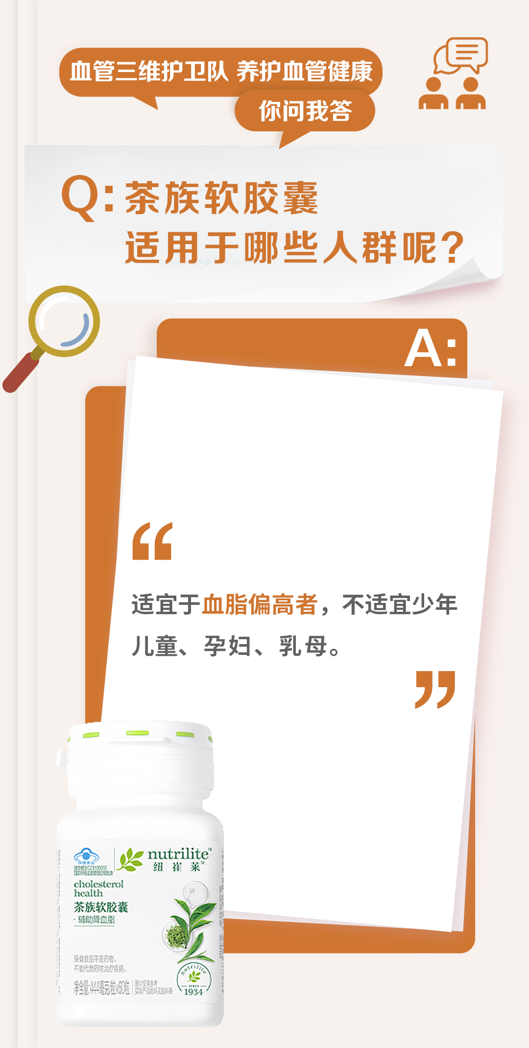 血管三维护卫队 养护血管健康
你问我答

Q: 茶族软胶囊
适用于哪些人群呢？

A:
适宜于血脂偏高者，不适宜少年儿童、孕妇、乳母。