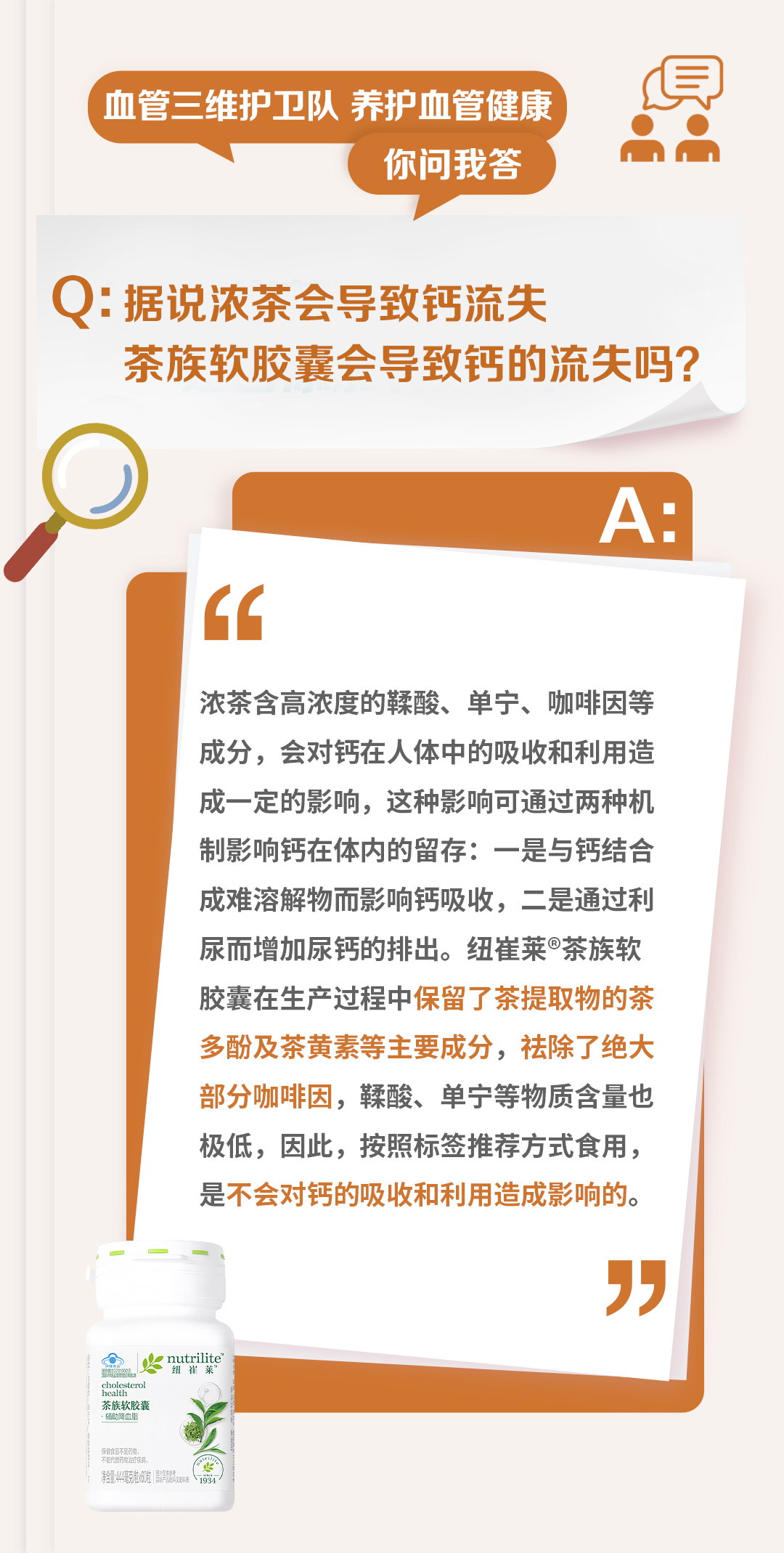 血管三维护卫队 养护血管健康
你问我答

Q: 据说浓茶会导致钙流失
茶族软胶囊会导致钙的流失吗？

A:
浓茶含高浓度的鞣酸、单宁、咖啡因等成分，会对钙在人体中的吸收和利用造成一定的影响，这种影响可通过两种机制影响钙在体内的留存：一是与钙结合成难溶解物而影响钙吸收，二是通过利尿而增加尿钙的排出。纽崔莱®茶族软胶囊在生产过程中保留了茶提取物的茶多酚及茶黄素等主要成分，祛除了绝大部分咖啡因，鞣酸、单宁等物质含量也极低，因此，按照标签推荐方式食用，是不会对钙的吸收和利用造成影响的。