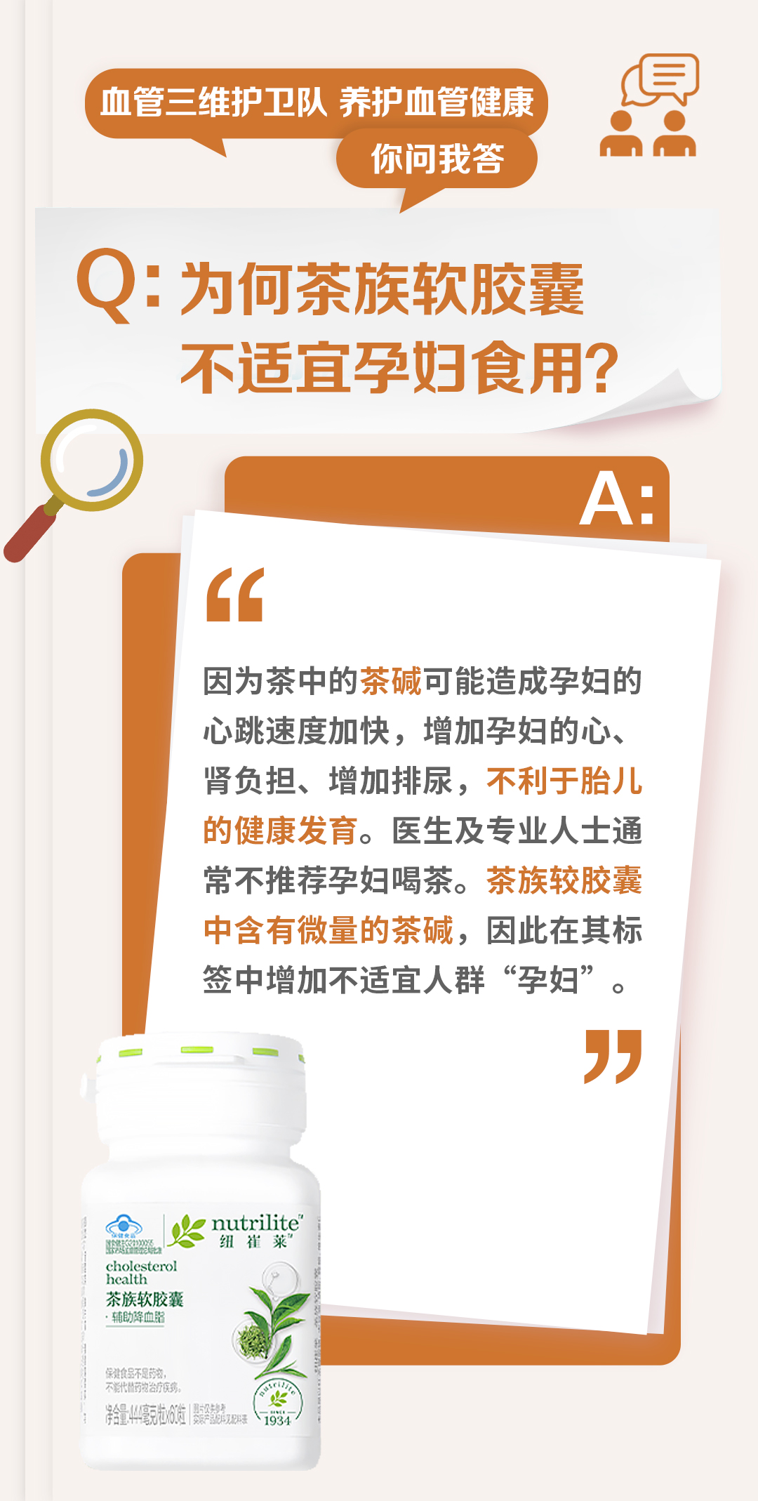 血管三维护卫队 养护血管健康
你问我答

Q：为何茶族软胶囊不适宜孕妇食用？

A：
因为茶中的茶碱可能造成孕妇的心跳速度加快，增加孕妇的心、肾负担、增加排尿，不利于胎儿的健康发育。医生及专业人士通常不推荐孕妇喝茶。茶族软胶囊中含有微量的茶碱，因此在其标签中增加不适宜人群“孕妇”。