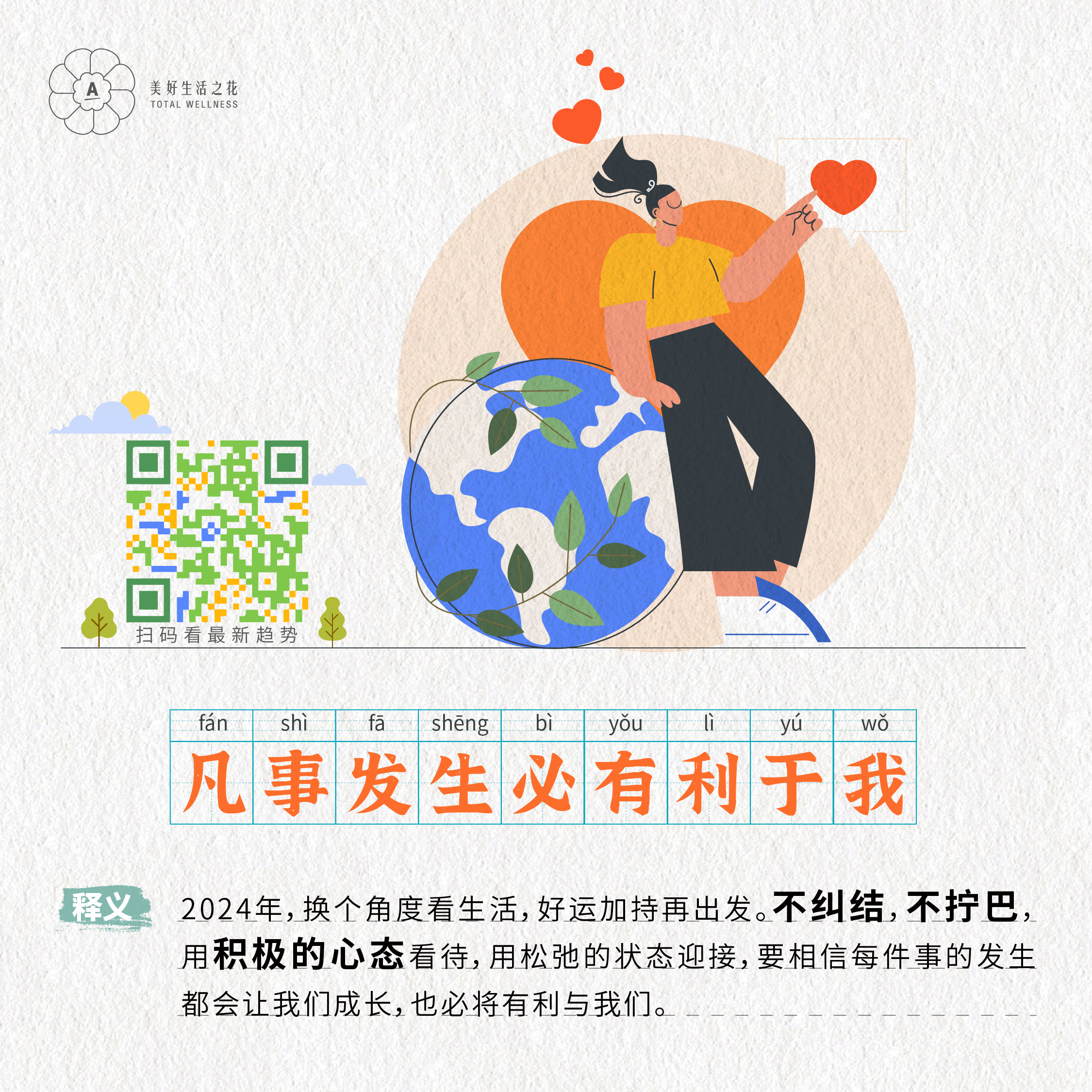 美好生活之花
 TOTAL WELLNESS
 凡事发生必有利于我
 释义
 2024年，换个角度看生活，好运加持再出发。不纠结，不拧巴，用积极的心态看待，用松弛的状态迎接，要相信每件事的发生都会让我们成长，也必将有利与我们。
扫码看最新趋势